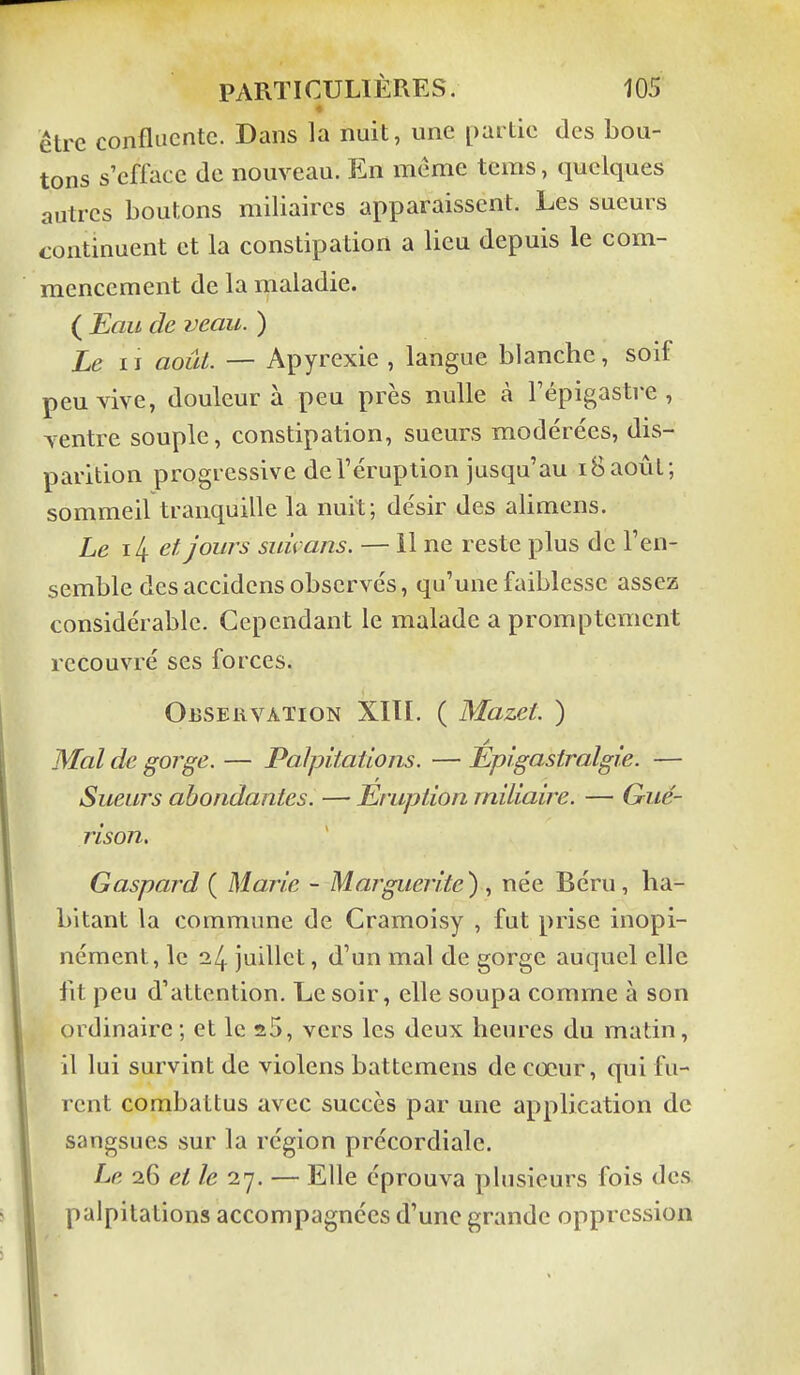 être confluentc. Dans la nuit, une partie des bou- tons s'efface de nouveau. En même tems, quelques autres boutons miliaircs apparaissent. Les sueurs continuent et la constipation a lieu depuis le com- mencement de la maladie. ( Eau de veau. ) Le II août. — Apyrexie , langue blanche, soif peu vive, douleur à peu près nulle à Fépigastre , ventre souple, constipation, sueurs modérées, dis- parition progressive de l'éruption jusqu'au 18 août; sommeil tranquille la nuit; désir des alimens. Le \[\ et jours suùans. — 11 ne reste plus de l'en- semble des accidcns observés, qu'une faiblesse assez considérable. Cependant le malade a promptement recouvré ses forces. Observation XIÏI. ( Mazet. ) Mal de gorge. — Palpitations. — Épi gastralgie. — Sueurs abondantes. — Eruption rniliaire. — Gué- rison. Gaspard ( Marie - Marguerite) , née Béru, ha- bitant la commune de Cramoisy , fut prise inopi- nément, le ^4 juillet, d'un mal de gorge auquel elle fit peu d'attention. Le soir, elle soupa comme à son ordinaire ; et le a5, vers les deux heures du matin, il lui survint de violens battemens de cœur, qui fu- rent combattus avec succès par une application de sangsues sur la région précordiale. Le 26 et le 27. — Elle éprouva plusieurs fois des palpitations accompagnées d'une grande oppression