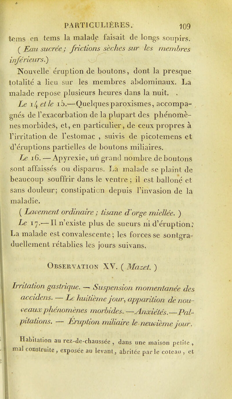 ie.ms en tcms la malade faisait de longs soupirs. ( JEau sucrée ; frictions sèches sur les membres inférieurs.) Nouvelle éruption de boutons, dont la presque totalité a lieu sur les membres abdominaux. La malade repose plusieurs heures dans la nuit. . Le libelle ih.—Quelquesparoxismes, accompa- gnés de l'exaceo^bation de la plupart des phénomè- nes morbides, et, en particulier, de ceux propres à l'irritation de l'estomac , suivis de picotemens et d'éruptions partielles de boutons miliaircs. Le i6. — Apyrexie, un grand nombre déboutons sont affaissés ou disparus. La malade se plaint de beaucoup souffrir dans le ventre ; il est balloné et sans douleur; constipation depuis l'invasion de la maladie. ( Lavement ordinaire ; tisane d'orge miellée. ) Le 17.—Il n'existe plus de sueurs ni d'éruption: La malade est convalescente ; les forces se sontgra- duellement rétablies les jours suivans. Observation XV. ( Mazct. ) Irritation gastiique. — Suspension momentanée des accidens. — Le huitième jour, apparition de nou- veaux phénomènes morbides. —Anxiétés. Pal- pitations. — Eruption miliaire le neuvième jour. Habliallon au rez-de-chaussée , dans une maison pciîic , mal coDslrulte, exposée au levant, abritée parle coteau, et