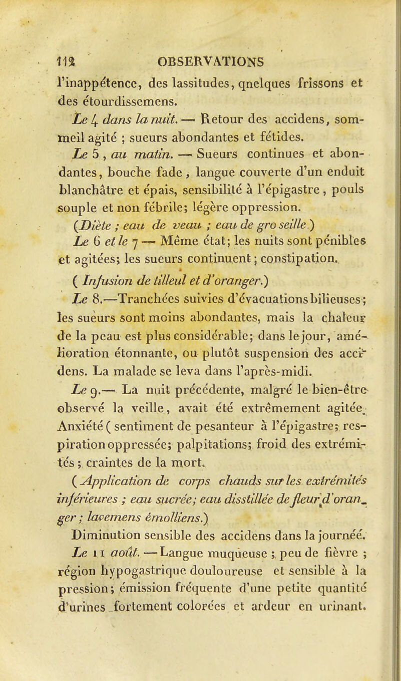 rinappétencc, des lassitudes, qnelqiies frissons et des étourdissemens. Le 4 dans la nuit. — Retour des accidens, som- meil agité ; sueurs abondantes et fétides. Le 5 , au matin. — Sueurs continues et abon- dantes , bouche fade, langue couverte d'un enduit blanchâtre et épais, sensibilité à l'épigastre , pouls souple et non fébrile; légère oppression. ÇDiète ; eau de veau ; eau de groseille^ Le Q et le ']-^ Même état; les nuits sont pénibles et agitées; les sueurs continuent ; constipation. ( Infusion de tilleul et d'oranger.) Le 8.—Tranchées suivies d'évacuations bilieuses ; les sueurs sont moins abondantes, mais la chaleur de la peau est plus considérable; dans le jour, amé- lioration étonnante, ou plutôt suspension des accir dens. La malade se leva dans l'après-midi. Ze 9.— La nuit précédente, malgré le bien-être observé la veille, avait été extrêmement agitée. Anxiété ( sentiment de pesanteur à l'épigastre; res- piration oppressée; palpitations; froid des extrémi- tés ; craintes de la mort. ( Application de corps chauds sur les extrémités inférieures ; eau sucrée; eau disstillée de jleurfL oran^ ^er ; laçemens èmolliens.) Diminution sensible des accidens dans la journéé. Le 11 août. —Langue muqueuse ; peu de fièvre ; région hypogastrique douloureuse et sensible à la pression; émission fréquente d'une petite quantité d'urines fortement colorées et ardeur en urinant.