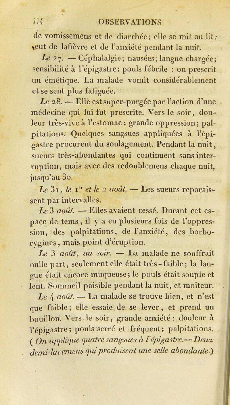 de vomissemens et de diarrhée; elle se mit au lit; \eut de lafièvre et de ranxicté pendant la nuit. Le 2'j. — Céphalalgie; nausées; langue chargée; sensibilité à l'épigastre; pouls fébrile : on prescrit un émétique. La malade vomit considérablement et se sent plus fatiguée. Le 28. — Elle estsuper-purgée par l'action d'une médecine qui lui fut prescrite. Yers le soir, dou- leur très-vive à l'estomac ; grande oppression ; pal- pitations. Quelques sangsues appliquées à l'épi- gastre procurent du soulagement Pendant la nuit ; sueurs très-abondantes qui continuent sans inter- ruption, mais avec des redoublemens chaque nuit, jusqu'au 3o. Le 3i, le 1 et le 1 août. — Les sueurs reparais- sent par intervalles. Le 3 août. — Elles avaient cessé. Durant cet es- pace de tems, il y a eu plusieurs fois de l'oppres- sion, des palpitations, de l'anxiété, des borbo- rygmes, mais point d'éruption. Le 3 août.^ au soin — La malade ne souffrait nulle part, seulement elle était très-faible; la lan- gue était encore muqueuse; le pouls était souple et lent. Sommeil paisible pendant la nuit, et moiteur. Le 4 août. — La malade se trouve bien, et n'est que faible; elle essaie de se lever, et prend un bouillon. Vers le soir, grande anxiété: douleur à l'épigastre; pouls serré et fréquent; palpitations. ( On applique quatre sangsues à l'épigastre.—Deux dcml-lciv^Tnens qui produisent une selle abondante.)