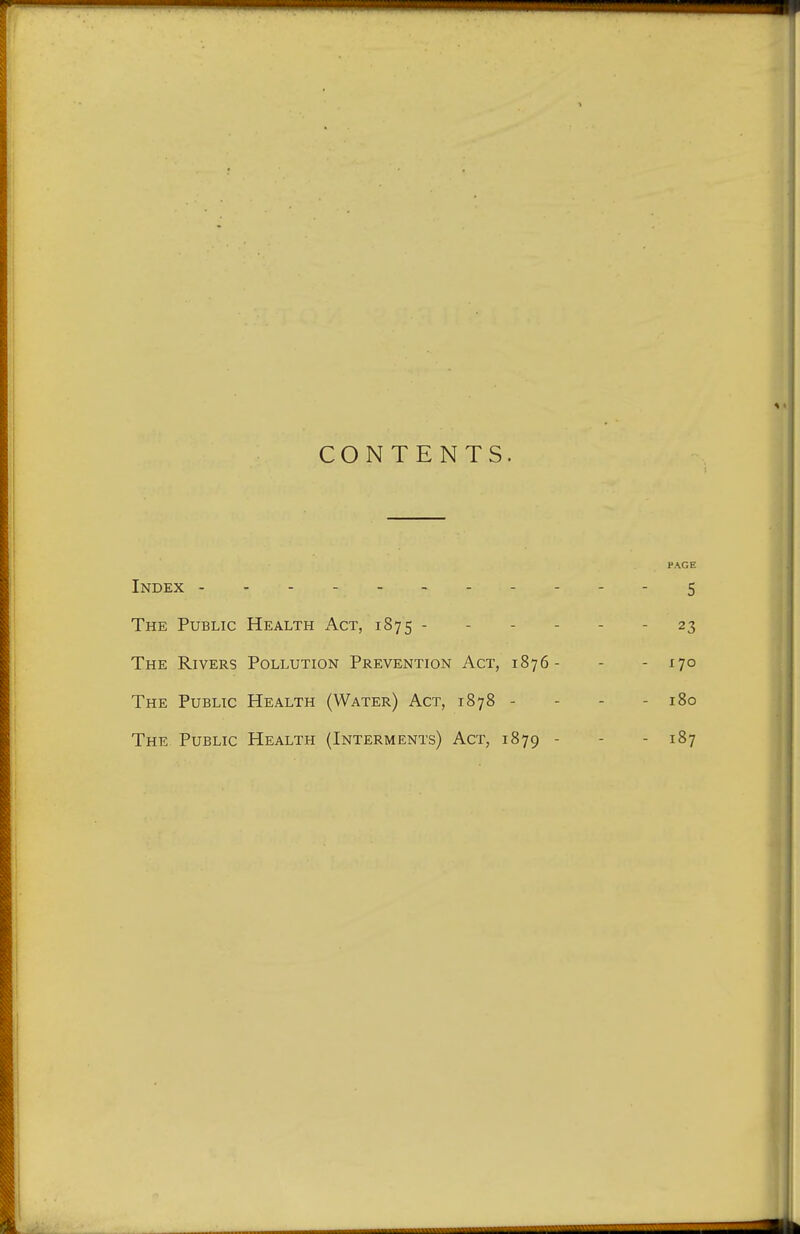 CONTENTS. PAGE Index -----------5 The Public Health Act, 1875 - 23 The Rivers Pollution Prevention Act, 1876- - - 170 The Public Health (Water) Act, 1878 - 180 The Public Health (Interments) Act, 1879 - - 187