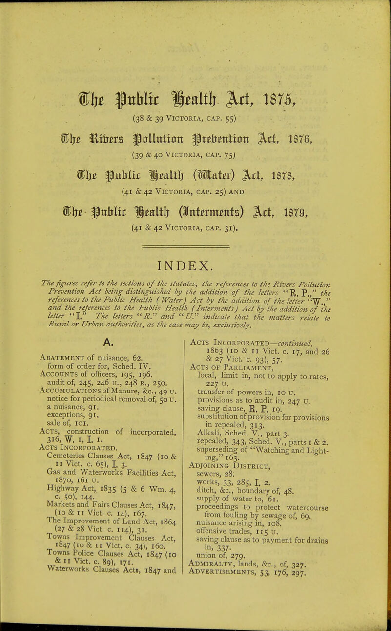 the fnMfc ftdth M, 1875, (38 & 39 Victoria, cap. 55) ®(p fitters $0Hutt0tt frefrwttum 3tri, 187G, (39 & 40 Victoria, cap. 75) &fc f tthltr IMft (tSKater) M 1878, (41 & 42 Victoria, cap. 25) and • JhtMic Ipaltlj (Intattnta) Jlct, 1879, (41 & 42 Victoria, cap. 31). INDEX. The figures refer to the sections of the statutes, the references to the Rivers Pollution Prevention Act being distinguished by the addition of the letters E. P.  the references to the Public Health ( Water) Act by the addition of the letter 'W,  and the references to the Public Health (Interments) Act by the addition of 'the letter I. The letters P. and (7. indicate that the matters relate to Rural or Urban authorities, as the case may be, exclusively. A. Abatement of nuisance, 62. form of order for, Sched. IV. Accounts of officers, 195, 196. audit of, 245, 246 u., 248 R., 250. Accumulations of Manure, &c, 49 u. notice for periodical removal of, 50 u. a nuisance, 91. exceptions, 91. sale of, 101. Acts, construction of incorporated, 316, W. 1,1. 1. Acts Incorporated. Cemeteries Clauses Act, 1847 (10 & II Vict. c. 65), I. 3. Gas and Waterworks Facilities Act, 1870, 161 u. Highway Act, 1835 (5 & 6 Wm. 4, c. 50), 144. Markets and Fairs Clauses Act, 1847, (10 & 11 Vict. c. 14), 167. The Improvement of Land Act, 1864 (27 & 28 Vict. c. 114), 31. Towns Improvement Clauses Act, 1S47 (10 & 11 Vict. c. 34), 160. Towns Police Clauses Act, 1847 (10 & 11 Vict. c. 89), 171. Waterworks Clauses Acts, 1847 and Acts Incorporated—continued. 1863 (10 & 11 Vict. c. 17, and 26 & 27 Vict. c. 93), 57. Acts of Parliament, local, limit in, not to apply to rates, 227 u. transfer of powers in, 10 u. provisions as to audit in, 247 u. saving clause, E. P. 19. substitution of provision for provisions in repealed, 313. Alkali, Sched. V., part 3. repealed, 343, Sched. V., parts I & 2. superseding of Watching and Light- ing, 163. Adjoining District, sewers, 28. works, 33, 285, I. 2. ditch, &c, boundary of, 48. supply of water to, 61. proceedings to protect watercourse from fouling by sewage of, 69. nuisance arising in, 108. offensive trades, 115 u. saving clause as to payment for drains in, 337- union of, 279. Admiralty, lands, &c, of, 327. Advertisements, 53, 176, 297.