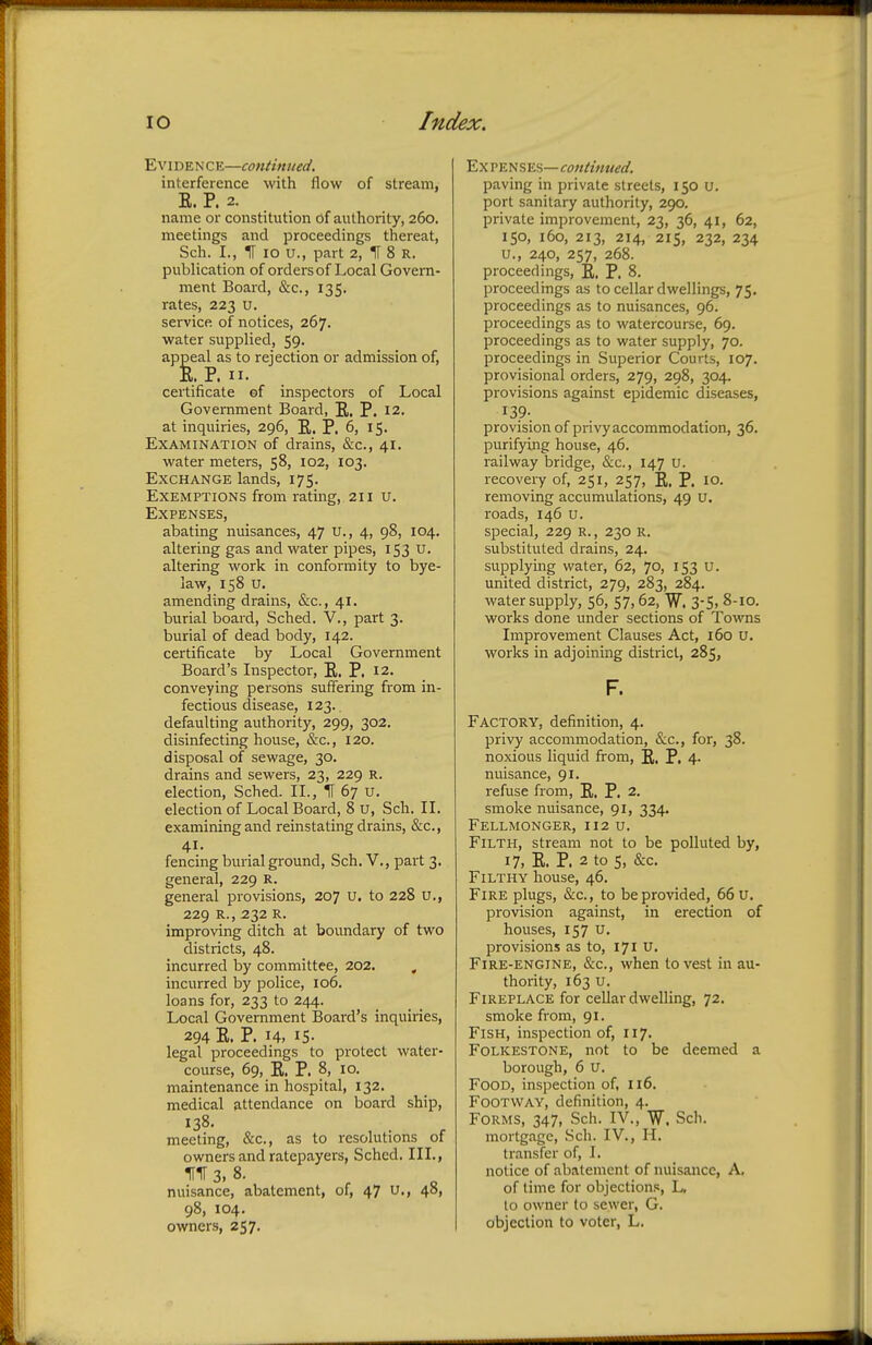 Evidence—continued. interference with flow of stream, E. P. 2. name or constitution of authority, 260. meetings and proceedings thereat, Sch. L, H 10 u., part 2, IT 8 R. publication of orders of Local Govern- ment Board, &c, 135. rates, 223 u. service of notices, 267. water supplied, 59. appeal as to rejection or admission of, E. P. n. certificate ef inspectors of Local Government Board, E. P. 12. at inquiries, 296, R,. p, 6, 15. Examination of drains, &c, 41. water meters, 58, 102, 103. Exchange lands, 175. Exemptions from rating, 211 u. Expenses, abating nuisances, 47 u., 4, 98, 104. altering gas and water pipes, 153 u. altering work in conformity to bye- law, 158 u. amending drains, &c., 41. burial board, Sched. V., part 3. burial of dead body, 142. certificate by Local Government Board's Inspector, E. P. 12. conveying persons suffering from in- fectious disease, 123. defaulting authority, 299, 302. disinfecting house, &c, 120. disposal of sewage, 30. drains and sewers, 23, 229 R. election, Sched. II., IT 67 u. election of Local Board, 8 u, Sch. II. examining and reinstating drains, &c, 41. fencing burial ground, Sch. V., part 3. general, 229 R. general provisions, 207 u. to 228 u., 229 R., 232 R. improving ditch at boundary of two districts, 48. incurred by committee, 202. , incurred by police, 106. loans for, 233 to 244. Local Government Board's inquiries, 294 E. P. 14, IS- legal proceedings to protect water- course, 69, E. P. 8, 10. maintenance in hospital, 132. medical attendance on board ship, 138. meeting, &c, as to resolutions of owners and ratepayers, Sched. III., fir 3, s. nuisance, abatement, of, 47 u., 40, 98, 104. owners, 257. Ex penses—continued. paving in private streets, 150 u. port sanitary authority, 290. private improvement, 23, 36, 41, 62, 150, 160, 213, 214, 215, 232, 234 u., 240, 257, 268. proceedings, E. P. 8. proceedings as to cellar dwellings, 75. proceedings as to nuisances, 96. proceedings as to watercourse, 69. proceedings as to water supply, 70. proceedings in Superior Courts, 107. provisional orders, 279, 298, 304. provisions against epidemic diseases, provision of privy accommodation, 36. purifying house, 46. railway bridge, &c, 147 U. recovery of, 251, 257, R, P. 10. removing accumulations, 49 U. roads, 146 u. special, 229 R., 230 R. substituted drains, 24. supplying water, 62, 70, 153 U. united district, 279, 283, 284. water supply, 56, 57,62, W. 3-5. 8-10. works done under sections of Towns Improvement Clauses Act, 160 u. works in adjoining district, 285, F. Factory, definition, 4. privy accommodation, &c, for, 38. noxious liquid from, R. P. 4- nuisance, 91. refuse from, E. P. 2. smoke nuisance, 91, 334. Fellmonger, 112 u. Filth, stream not to be polluted by, 17, E. P. 2 to S, &c. Filthy house, 46. Fire plugs, &c, to be provided, 66 u. provision against, in erection of houses, 157 u. provisions as to, 171 u. Fire-engine, &c, when to vest in au- thority, 163 u. Fireplace for cellar dwelling, 72. smoke from, 91. Fish, inspection of, 117. Folkestone, not to be deemed a borough, 6 u. Food, inspection of, 116. Footway, definition, 4. Forms, 347, Sch. IV., W. Sch. mortgage, Sch. IV., H. transfer of, I. notice of abatement of nuisance, A. of lime for objections, L. to owner to sewer, G. objection to voter, L.