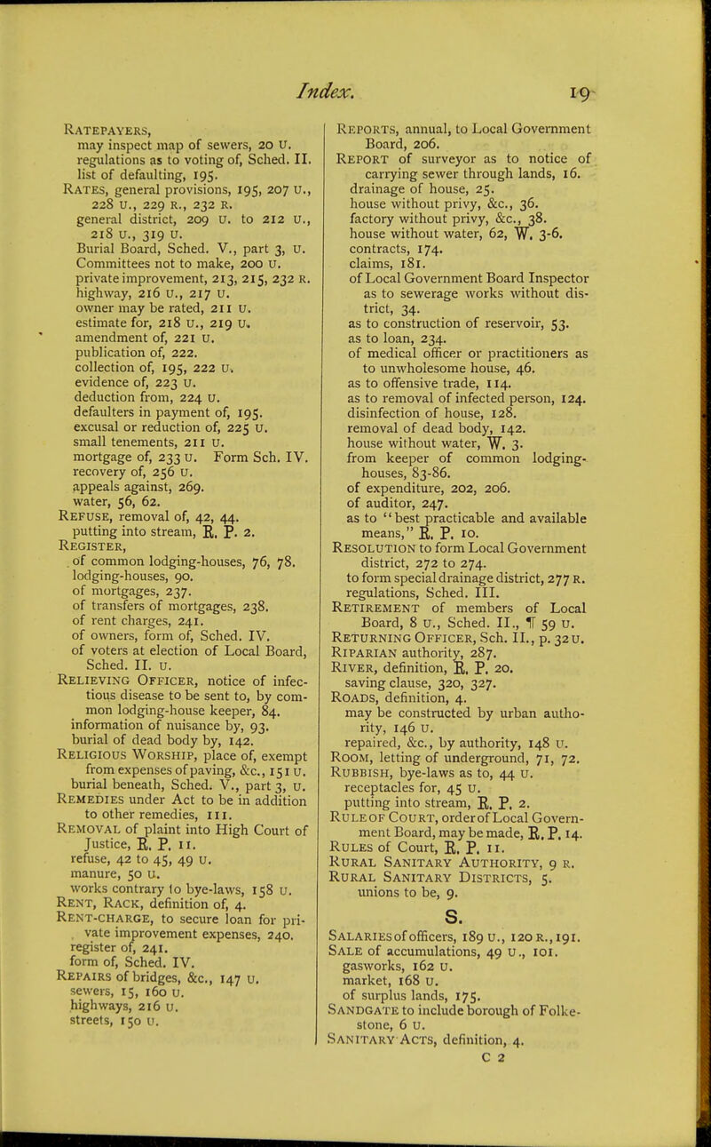 Ratepayers, may inspect map of sewers, 20 u. regulations as to voting of, Sched. II. list of defaulting, 195. Rates, general provisions, 195, 207 u., 228 u., 229 k. , 232 R. general district, 209 u. to 212 u., 218 u., 319 u. Burial Board, Sched. V., part 3, u. Committees not to make, 200 u. private improvement, 213, 215, 232 R. highway, 216 u., 217 u. owner may be rated, 211 u. estimate for, 218 u., 219 u» amendment of, 221 u. publication of, 222. collection of, 195, 222 u> evidence of, 223 u. deduction from, 224 u. defaulters in payment of, 195. excusal or reduction of, 225 u. small tenements, 211 u. mortgage of, 233 u. Form Sch. IV. recovery of, 256 u. appeals against, 269. water, 56, 62. Refuse, removal of, 42, 44. putting into stream, E. P. 2. Register, . of common lodging-houses, 76, 78. lodging-houses, 90. of mortgages, 237. of transfers of mortgages, 238. of rent charges, 241. of owners, form of, Sched. IV. of voters at election of Local Board, Sched. II. u. Relieving Officer, notice of infec- tious disease to be sent to, by com- mon lodging-house keeper, 84. information of nuisance by, 93. burial of dead body by, 142. Religious Worship, place of, exempt from expenses of paving, &c, 151 U. burial beneath, Sched. V., part 3, u. Remedies under Act to be in addition to other remedies, III. Removal of plaint into High Court of Justice, E. P. 11. refuse, 42 to 45, 49 u. manure, 50 u. works contrary 1o bye-laws, 158 u. Rent, Rack, definition of, 4. Rent-charge, to secure loan for pri- vate improvement expenses, 240. register of, 241. form of, Sched. IV. Repairs of bridges, &c, 147 u. sewers, 15, 160 u. highways, 216 u. streets, 150 u. Reports, annual, to Local Government Board, 206. Report of surveyor as to notice of carrying sewer through lands, 16. drainage of house, 25. house without privy, &c, 36. factory without privy, &c, 38. house without water, 62, W. 3-6. contracts, 174. claims, 181. of Local Government Board Inspector as to sewerage works without dis- trict, 34. as to construction of reservoir, 53. as to loan, 234. of medical officer or practitioners as to unwholesome house, 46. as to offensive trade, 114. as to removal of infected person, 124. disinfection of house, 128. removal of dead body, 142. house without water, W. 3. from keeper of common lodging- houses, 83-86. of expenditure, 202, 206. of auditor, 247. as to  best practicable and available means, E. P. 10. Resolution to form Local Government district, 272 to 274. to form special drainage district, 277 r. regulations, Sched. III. Retirement of members of Local Board, 8 u., Sched. II., IT 59 u. Returning Officer, Sch. II., p. 32 u. Riparian authority, 287. River, definition, E. P. 20. saving clause, 320, 327. Roads, definition, 4. may be constructed by urban autho- rity, 146 u. repaired, &c, by authority, 148 u. Room, letting of underground, 71, 72. Rubbish, bye-laws as to, 44 u. receptacles for, 45 u. putting into stream, E. P. 2. Ruleof Court, orderof Local Govern- ment Board, may be made, E. P. 14. Rules of Court, E. P. 11. Rural Sanitary Authority, 9 r. Rural Sanitary Districts, 5. unions to be, 9. s. Salaries of officers, 189 u., 120 r., 191. Sale of accumulations, 49 u., 101. gasworks, 162 u. market, 168 u. of surplus lands, 175. Sandgate to include borough of Folke- stone, 6 u. Sanitary Acts, definition, 4. C 2