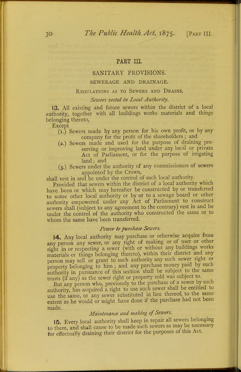 PAKT in. SANITARY PROVISIONS. SEWERAGE AND DRAINAGE. Regulations as to Sewers and Drains. Sewers vested in Local Authority. 13. All existing and future sewers within the district of a local authority, together with all buildings works materials and things belonging thereto, Except (1.) Sewers made by any person for his own profit, or by any company for the profit of the shareholders ; and (2.) Sewers made and used for the purpose of draining pre- serving or improving land under any local or private Act of Parliament, or for the purpose of irrigating land; and (3.) Sewers under the authority of any commissioners of sewers appointed by the Crown, shall vest in and be under the control of such local authority. Provided that sewers within the district of a local authority which have been or which may hereafter be constructed by or transferred to some other local authority or by or to a sewage board or other authority empowered under any Act of Parliament to construct sewers shall (subject to any agreement to the contrary) vest in and be under the control of the authority who constructed the same or to whom the same have been transferred. Power to purchase Sewers. 14. Any local authority may purchase or otherwise acquire from any person any sewer, or any right of making or of user or other right in or respecting a sewer (with or without any buildings works materials or things belonging thereto), within their district and any person may sell or grant to such authority any such sewer right or property belonging to him; and any purchase money paid by such authority in pursuance of this section shall be subject to the same trusts (if any) as the sewer right or property sold was subject to. But any person who, previously to the purchase of a sewer by such authority, has acquired a right to use such sewer shall be entitled to use the same, or any sewer substituted in lieu thereof, to the same extent as he would or might have done if the purchase had not been made. Maintenance and making of Sewers. 15 Every local authority shall keep in repair all sewers belonging to them and shall cause to be made such sewers as may be necessary for effectually draining their district for the purposes of this Act.