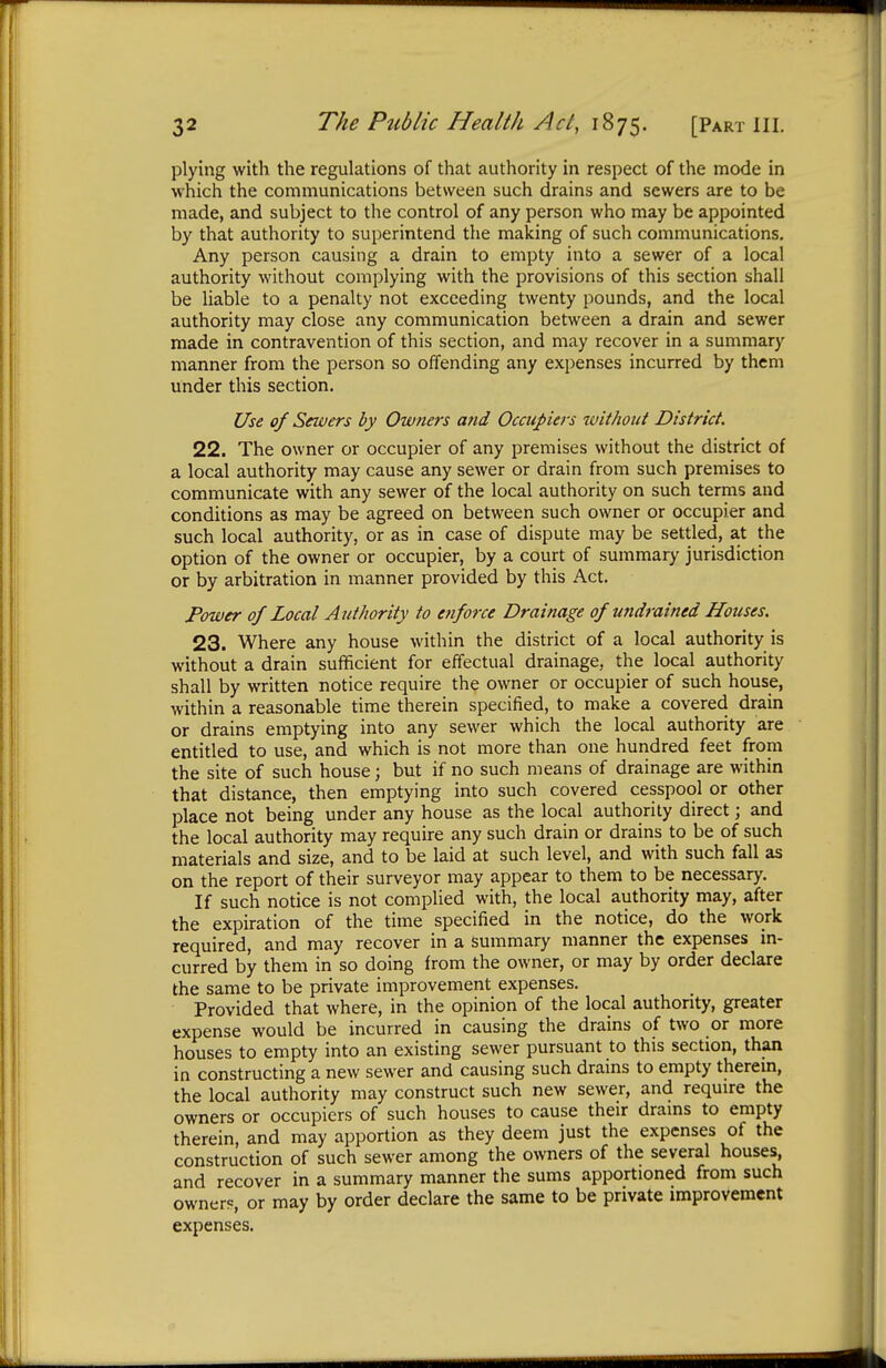 plying with the regulations of that authority in respect of the mode in which the communications between such drains and sewers are to be made, and subject to the control of any person who may be appointed by that authority to superintend the making of such communications. Any person causing a drain to empty into a sewer of a local authority without complying with the provisions of this section shall be liable to a penalty not exceeding twenty pounds, and the local authority may close any communication between a drain and sewer made in contravention of this section, and may recover in a summary manner from the person so offending any expenses incurred by them under this section. Use of Sewers by Owners and Occupiers without District. 22. The owner or occupier of any premises without the district of a local authority may cause any sewer or drain from such premises to communicate with any sewer of the local authority on such terms and conditions as may be agreed on between such owner or occupier and such local authority, or as in case of dispute may be settled, at the option of the owner or occupier, by a court of summary jurisdiction or by arbitration in manner provided by this Act. Power of Local Authority to enforce Drainage of undrained Houses. 23. Where any house within the district of a local authority is without a drain sufficient for effectual drainage, the local authority shall by written notice require the owner or occupier of such house, within a reasonable time therein specified, to make a covered drain or drains emptying into any sewer which the local authority are entitled to use, and which is not more than one hundred feet from the site of such house; but if no such means of drainage are within that distance, then emptying into such covered cesspool or other place not being under any house as the local authority direct; and the local authority may require any such drain or drains to be of such materials and size, and to be laid at such level, and with such fall as on the report of their surveyor may appear to them to be necessary. If such notice is not complied with, the local authority may, after the expiration of the time specified in the notice, do the work required, and may recover in a summary manner the expenses in- curred by them in so doing from the owner, or may by order declare the same to be private improvement expenses. Provided that where, in the opinion of the local authority, greater expense would be incurred in causing the drains of two or more houses to empty into an existing sewer pursuant to this section, than in constructing a new sewer and causing such drains to empty therein, the local authority may construct such new sewer, and require the owners or occupiers of such houses to cause their drains to empty therein, and may apportion as they deem just the expenses of the construction of such sewer among the owners of the several houses, and recover in a summary manner the sums apportioned from such owners, or may by order declare the same to be private improvement expenses.