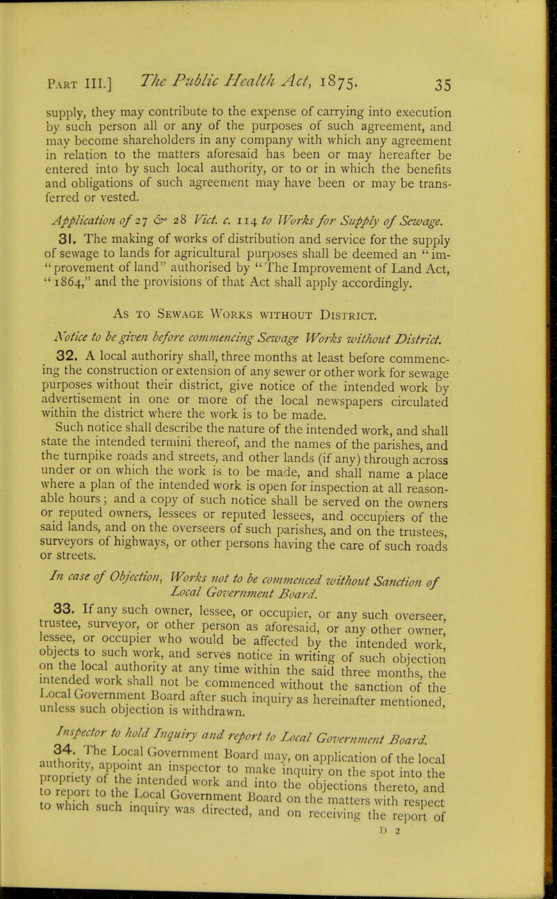 supply, they may contribute to the expense of carrying into execution by such person all or any of the purposes of such agreement, and may become shareholders in any company with which any agreement in relation to the matters aforesaid has been or may hereafter be entered into by such local authority, or to or in which the benefits and obligations of such agreement may have been or may be trans- ferred or vested. Application of'27 6° 28 Vict. c. 114 to Works for Supply of Sewage. 31. The making of works of distribution and service for the supply of sewage to lands for agricultural purposes shall be deemed an  im-  provement of land authorised by  The Improvement of Land Act,  1864, and the provisions of that Act shall apply accordingly. As to Sewage Works without District. Notice to be given before commencing Sewage Works without District. 32. A local authoriry shall, three months at least before commenc- ing the construction or extension of any sewer or other work for sewage purposes without their district, give notice of the intended work by advertisement in one or more of the local newspapers circulated within the district where the work is to be made. Such notice shall describe the nature of the intended work, and shall state the intended termini thereof, and the names of the parishes, and the turnpike roads and streets, and other lands (if any) through across under or on which the work is to be made, and shall name a place where a plan of the intended work is open for inspection at all reason- able hours; and a copy of such notice shall be served on the owners or reputed owners, lessees or reputed lessees, and occupiers of the said lands, and on the overseers of such parishes, and on the trustees surveyors of highways, or other persons having the care of such roads or streets. In case of Objection, Works not to be commenced without Sanction of Local Goverm?ient Board. 33. If any such owner, lessee, or occupier, or any such overseer trustee, surveyor, or other person as aforesaid, or any other owner' lessee, or occupier who would be affected by the intended work' objects to such work, and serves notice in writing of such objection on the local authority at any time within the said three months, the intended work shall not be commenced without the sanction of the Local Government Board after such inquiry as hereinafter mentioned, unless such objection is withdrawn. Inspector to hold Inquiry and report to Local Government Board. aut^J^nS Government Board may, on application of the local Kto £ l^d W°rk and >nt°the °bJ'ections hereto, and to report to the Local Government Board on the matters with resnect to which such inqu.ry was directed, and on receiving the report of