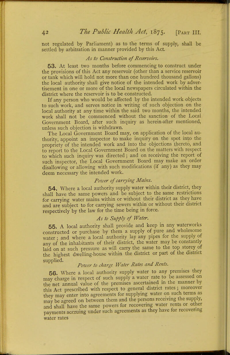 not regulated by Parliament) as to the terms of supply, shall be settled by arbitration in manner provided by this Act. As to Construction of Reservoirs. 53. At least two months before commencing to construct under the provisions of this Act any reservoir (other than a service reservoir or tank which will hold not more than one hundred thousand gallons) the local authority shall give notice of the intended work by adver- tisement in one or more of the local newspapers circulated within the district where the reservoir is to be constructed. If any person who would be affected by the intended work objects to such work, and serves notice in writing of such objection on the local authority at any time within the said two months, the intended work shall not be commenced without the sanction of the Local Government Board, after such inquiry as herein-after mentioned, unless such objection is withdrawn. The Local Government Board may, on application of the local au- thority, appoint an inspector to make inquiry on the spot into the propriety of the intended work and into the objections thereto, and to report to the Local Government Board on the matters with respect to which such inquiry was directed; and on receiving the report of such inspector, the Local Government Board may make an order disallowing or allowing with such modifications (if any) as they may deem necessary the intended work. Power of carrying Mains. 54. Where a local authority supply water within their district, they shall have the same powers and be subject to the same restrictions for carrying water mains within or without their district as they have and are subject to for carrying sewers within or without their district respectively by the law for the time being in force. As to Supply of Water. 55. A local authority shall provide and keep in any waterworks constructed or purchase by them a supply of pure and wholesome water ; and where a local authority lay any pipes for the supply of any of the inhabitants of their district, the water may be constantly laid on at such pressure as will carry the same to the top storey of the highest dwelling-house within the district or part of the district supplied. Power to charge Water Rates and Rents. 56. Where a local authority supply water to any premises they may charge in respect of such supply a water rate to be assessed on the net annual value of the premises ascertained m the manner by this Act prescribed with respect to general district rates; moreover they may enter into agreements for supplying water on such terms as may be agreed on between them and the persons receiving the supply, and shall have the same powers for recovering water rents or other payments accruing under such agreements as they have for recovering water rates