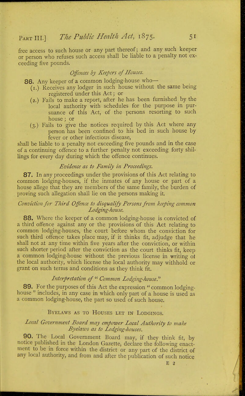 free access to such house or any part thereof; and any such keeper or person who refuses such access shall be liable to a penalty not ex- ceeding five pounds. Offences by Keepers of Houses, 86. Any keeper of a common lodging-house who— (1.) Receives any lodger in such house without the same being registered under this Act; or (2.) Fails to make a report, after he has been furnished by the local authority with schedules for the purpose in pur- suance of this Act, of the persons resorting to such house; or (3.) Fails to give the notices required by this Act where any person has been confined to his bed in such house by fever or other infectious disease, shall be liable to a penalty not exceeding five pounds and in the case of a continuing offence to a further penalty not exceeding forty shil- lings for every day during which the offence continues. Evidence as to Family in Proceedings. 87. In any proceedings under the provisions of this Act relating to common lodging-houses, if the inmates of any house or part of a house allege that they are members of the same family, the burden of proving such allegation shall lie on the persons making it. Conviction for Third Offence to disqualify Persons from keeping common Lodging-house. 88. Where the keeper of a common lodging-house is convicted of a third offence against any or the provisions of this Act relating to common lodging-houses, the court before whom the conviction for such third offence takes place may, if it thinks fit, adjudge that he shall not at any time within five years after the conviction, or within such shorter period after the conviction as the court thinks fit, keep a common lodging-house without the previous license in writing of the local authority, which license the local authority may withhold or grant on such terms and conditions as they think fit. Interpretation of  Common Lodging-house. 89. For the purposes of this Act the expression  common lodging- house  includes, in any case in which only part of a house is used as a common lodging-house, the part so used of such house. Byelaws as to Houses let in Lodgings. Local Government Board may empower Local Authority to make Byelaws as to Lodging-houses. 90. The Local Government Board may, if they think fit, by notice published in the London Gazette, declare the following enact- ment to be in force within the district or any part of the district of any local authority, and from and after the publication of such notice E 2