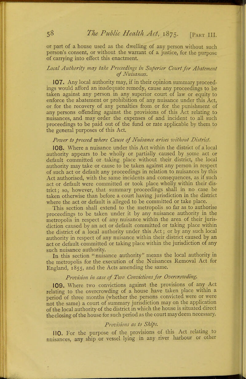 or part of a house used as the dwelling of any person without such person's consent, or without the warrant of a justice, for the purpose of carrying into effect this enactment. Local Authority may take Proceedings in Superior Court for Abatement of Nuisances. 107. Any local authority may, if in their opinion summary proceed- ings would afford an inadequate remedy, cause any proceedings to be taken against any person in any superior court of law or equity to enforce the abatement or prohibition of any nuisance under this Act, or for the recovery of any penalties from or for the punishment of any persons offending against the provisions of this Act relating to nuisances, and may order the expenses of and incident to all such proceedings to be paid out of the fund or rate applicable by them to the general purposes of this Act. Power to proceed where Cause of Nuisance arises without District. 108. Where a nuisance under this Act within the district of a local authority appears to be wholly or partially caused by some act or default committed or taking place without their district, the local authority may take or cause to be taken against any person in respect of such act or default any proceedings in relation to nuisances by this Act authorised, with the same incidents and consequences, as if such act or default were committed or took place wholly within their dis- trict; so, however, that summary proceedings shall in no case be taken otherwise than before a court having jurisdiction in the district where the act or default is alleged to be committed or take place. This section shall extend to the metropolis so far as to authorise proceedings to be taken under it by any nuisance authority in the metropolis in respect of any nuisance within the area of their juris- diction caused by an act or default committed or taking place within the district of a local authority under this Act; or by any such local authority in respect of any nuisance within their district caused by an act or default committed or taking place within the jurisdiction of any such nuisance authority. In this section nuisance authority means the local authority in the metropolis for the execution of the Nuisances Removal Act for England, 1855, and the Acts amending the same. Provision in case of Two Convictions for Overcrowding. 109. Where two convictions against the provisions of any Act relating to the overcrowding of a house have taken place within a period of three months (whether the persons convicted were or were not the same) a court of summary jurisdiction may on the application of the local authority of the district in which the house is situated direct the closing of the house for such period as the court may deem necessary. Provisions as to Ships. 110. For the purpose of the provisions of this Act relating to nuisances, any ship or vessel lying in any river harbour or other