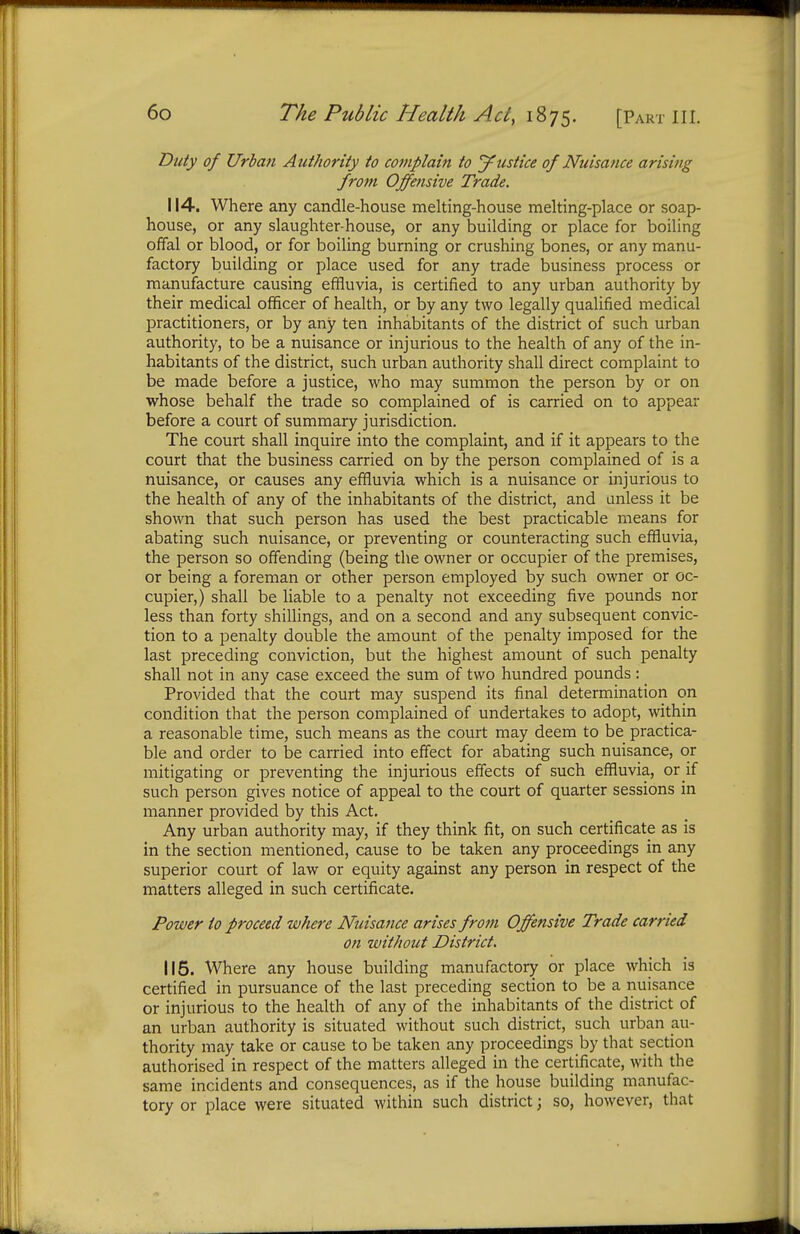 Duty of Urban Authority to complain to justice of Nuisance arising from Offensive Trade. 114. Where any candle-house melting-house melting-place or soap- house, or any slaughter-house, or any building or place for boiling offal or blood, or for boiling burning or crushing bones, or any manu- factory building or place used for any trade business process or manufacture causing effluvia, is certified to any urban authority by their medical officer of health, or by any two legally qualified medical practitioners, or by any ten inhabitants of the district of such urban authority, to be a nuisance or injurious to the health of any of the in- habitants of the district, such urban authority shall direct complaint to be made before a justice, who may summon the person by or on whose behalf the trade so complained of is carried on to appear before a court of summary jurisdiction. The court shall inquire into the complaint, and if it appears to the court that the business carried on by the person complained of is a nuisance, or causes any effluvia which is a nuisance or injurious to the health of any of the inhabitants of the district, and unless it be shown that such person has used the best practicable means for abating such nuisance, or preventing or counteracting such effluvia, the person so offending (being the owner or occupier of the premises, or being a foreman or other person employed by such owner or oc- cupier,) shall be liable to a penalty not exceeding five pounds nor less than forty shillings, and on a second and any subsequent convic- tion to a penalty double the amount of the penalty imposed lor the last preceding conviction, but the highest amount of such penalty shall not in any case exceed the sum of two hundred pounds: Provided that the court may suspend its final determination on condition that the person complained of undertakes to adopt, within a reasonable time, such means as the court may deem to be practica- ble and order to be carried into effect for abating such nuisance, or mitigating or preventing the injurious effects of such effluvia, or if such person gives notice of appeal to the court of quarter sessions in manner provided by this Act. Any urban authority may, if they think fit, on such certificate as is in the section mentioned, cause to be taken any proceedings in any superior court of law or equity against any person in respect of the matters alleged in such certificate. Power to proceed where Nuisance arises from Offensive Trade carried on without District. 115. Where any house building manufactory or place which is certified in pursuance of the last preceding section to be a nuisance or injurious to the health of any of the inhabitants of the district of an urban authority is situated without such district, such urban au- thority may take or cause to be taken any proceedings by that section authorised in respect of the matters alleged in the certificate, with the same incidents and consequences, as if the house building manufac- tory or place were situated within such district; so, however, that