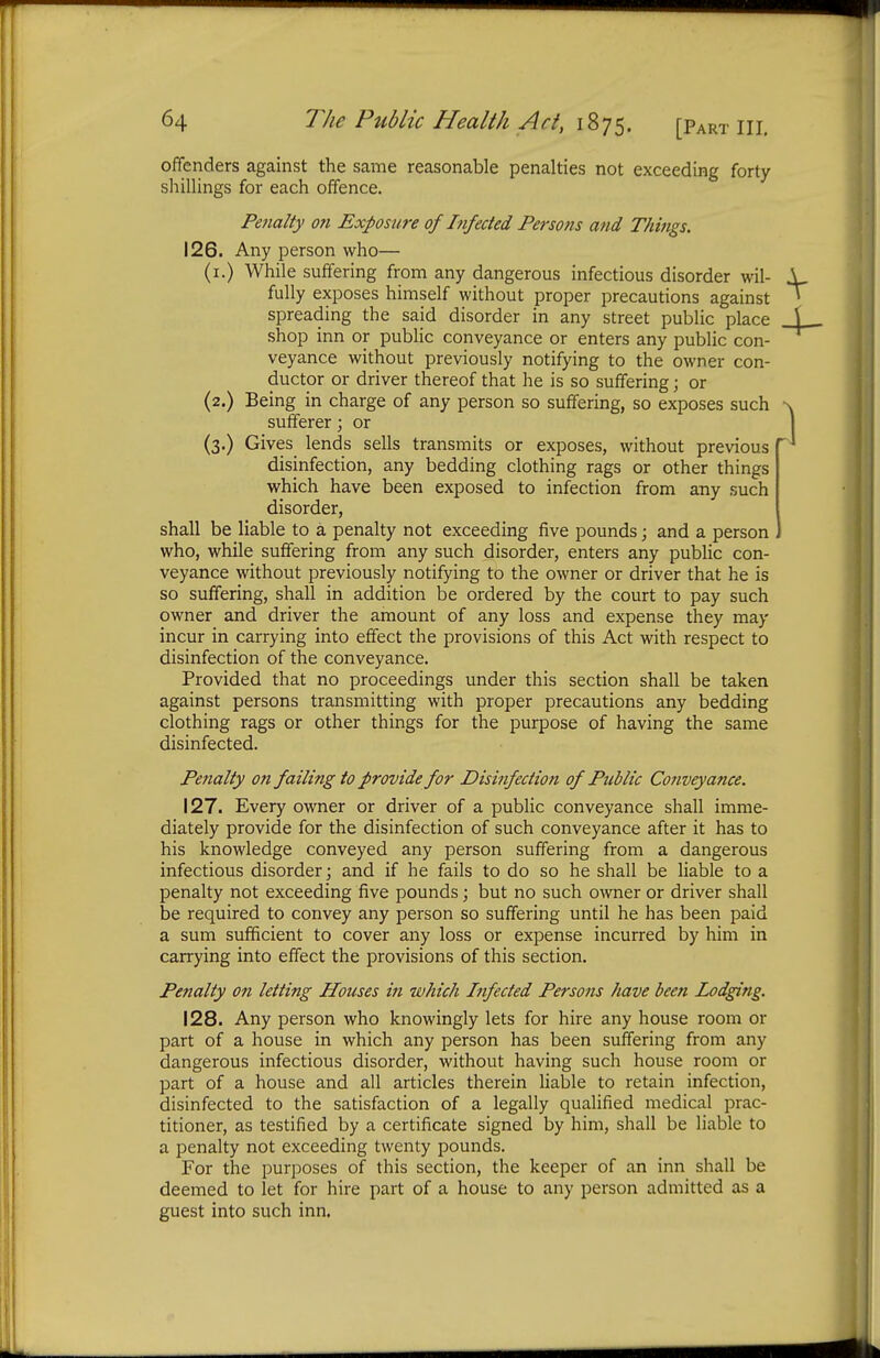 offenders against the same reasonable penalties not exceeding forty shillings for each offence. Penalty on Exposure of Infected Persons and Things. 126. Any person who— (1.) While suffering from any dangerous infectious disorder wil- fully exposes himself without proper precautions against spreading the said disorder in any street public place shop inn or public conveyance or enters any public con- veyance without previously notifying to the owner con- ductor or driver thereof that he is so suffering; or (2.) Being in charge of any person so suffering, so exposes such sufferer; or (3.) Gives lends sells transmits or exposes, without previous disinfection, any bedding clothing rags or other things which have been exposed to infection from any such disorder, shall be liable to a penalty not exceeding five pounds; and a person who, while suffering from any such disorder, enters any public con- veyance without previously notifying to the owner or driver that he is so suffering, shall in addition be ordered by the court to pay such owner and driver the amount of any loss and expense they may incur in carrying into effect the provisions of this Act with respect to disinfection of the conveyance. Provided that no proceedings under this section shall be taken against persons transmitting with proper precautions any bedding clothing rags or other things for the purpose of having the same disinfected. Penalty on failing to provide for Disinfection of Public Conveyance. 127. Every owner or driver of a public conveyance shall imme- diately provide for the disinfection of such conveyance after it has to his knowledge conveyed any person suffering from a dangerous infectious disorder; and if he fails to do so he shall be liable to a penalty not exceeding five pounds; but no such owner or driver shall be required to convey any person so suffering until he has been paid a sum sufficient to cover any loss or expense incurred by him in carrying into effect the provisions of this section. Penalty on letting Houses in which Infected Persons have been Lodging. 128. Any person who knowingly lets for hire any house room or part of a house in which any person has been suffering from any dangerous infectious disorder, without having such house room or part of a house and all articles therein liable to retain infection, disinfected to the satisfaction of a legally qualified medical prac- titioner, as testified by a certificate signed by him, shall be liable to a penalty not exceeding twenty pounds. For the purposes of this section, the keeper of an inn shall be deemed to let for hire part of a house to any person admitted as a guest into such inn.