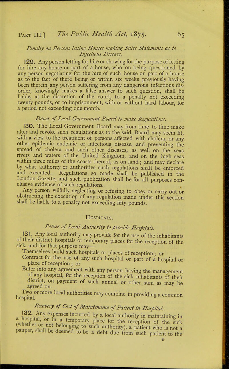 Penalty on Persons letting Houses making False Statements as to Infectious Disease. 129. Any person letting for hire or showing for the purpose of letting for hire any house or part of a house, who on being questioned by any person negotiating for the hire of such house or part of a house as to the fact of there being or within six weeks previously having been therein any person suffering from any dangerous infectious dis- order, knowingly makes a false answer to such question, shall be liable, at the discretion of the court, to a penalty not exceeding twenty pounds, or to imprisonment, with or without hard labour, for a period not exceeding one month. Power of Local Government Board to make Regulations. 130. The Local Government Board may from time to time make alter and revoke such regulations as to the said Board may seem fit, with a view to the treatment of persons affected with cholera, or any other epidemic endemic or infectious disease, and preventing the spread of cholera and such other diseases, as well on the seas rivers and waters of the United Kingdom, and on the high seas within three miles of the coasts thereof, as on land; and may declare by what authority or authorities such regulations shall be enforced and executed. Regulations so made shall be published in the London Gazette, and such publication shall be for all purposes con- clusive evidence of such regulations. Any person wilfully neglecting or refusing to obey or carry out or obstructing the execution of any regulation made under this section shall be liable to a penalty not exceeding fifty pounds. Hospitals. Power of Local Authority to provide Hospitals. 131. Any local authority may provide for the use of the inhabitants of their district hospitals or temporary places for the reception of the sick, and for that purpose may— Themselves build such hospitals or places of reception; or Contract for the use of any such hospital or part of a hospital or place of reception; or Enter into any agreement with any person having the management of any hospital, for the reception of the sick inhabitants of their district, on payment of such annual or other sum as may be agreed on. J hospital^ m°re l0Cal aUth0rities may combine in providing a common Recovery of Cost of Maintenance of Patient in Hospital. n w \^ny exPenses ^curred by a local authority in maintaining in LhS ' °r !V, temP°rary Place for the reception of the tick rluner h/lon^ l? such authority), a patient who is not a pauper, shall be deemed to be a debt due from such patient to the