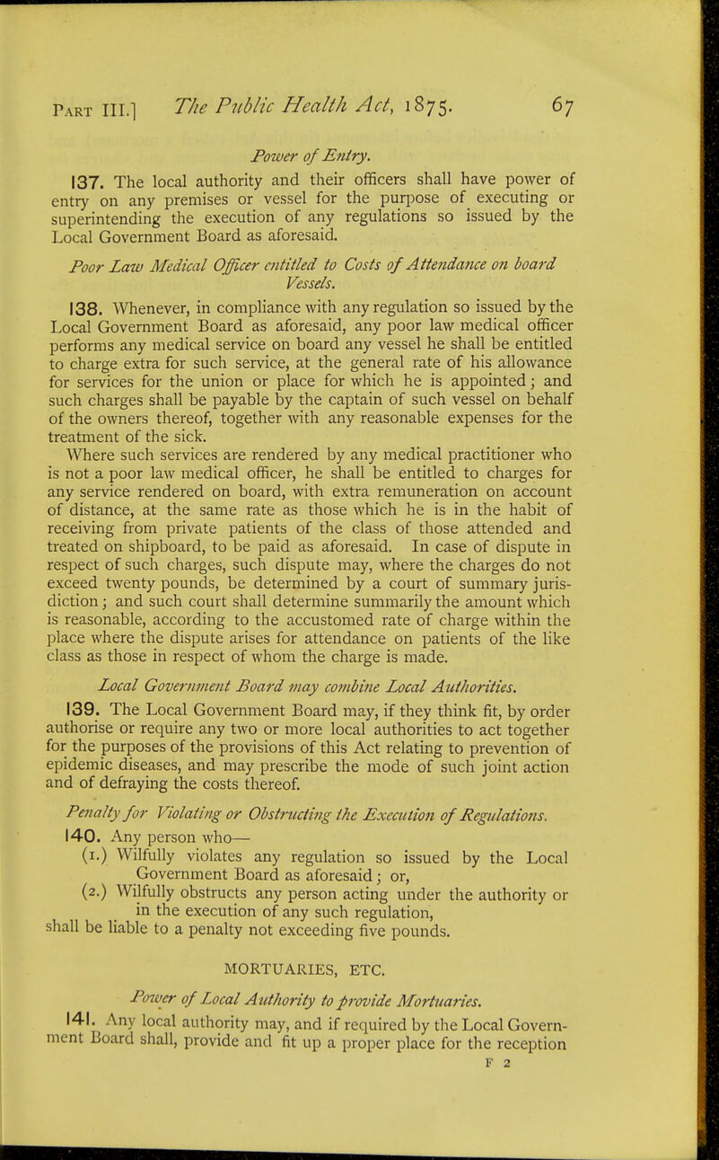 Power of Entry. 137. The local authority and their officers shall have power of entry on any premises or vessel for the purpose of executing or superintending the execution of any regulations so issued by the Local Government Board as aforesaid. Poor Law Medical Officer entitled to Costs of Attendance on board Vessels. 138. Whenever, in compliance with any regulation so issued by the Local Government Board as aforesaid, any poor law medical officer performs any medical service on board any vessel he shall be entitled to charge extra for such service, at the general rate of his allowance for services for the union or place for which he is appointed; and such charges shall be payable by the captain of such vessel on behalf of the owners thereof, together with any reasonable expenses for the treatment of the sick. Where such services are rendered by any medical practitioner who is not a poor law medical officer, he shall be entitled to charges for any service rendered on board, with extra remuneration on account of distance, at the same rate as those which he is in the habit of receiving from private patients of the class of those attended and treated on shipboard, to be paid as aforesaid. In case of dispute in respect of such charges, such dispute may, where the charges do not exceed twenty pounds, be determined by a court of summary juris- diction ; and such court shall determine summarily the amount which is reasonable, according to the accustomed rate of charge within the place where the dispute arises for attendance on patients of the like class as those in respect of whom the charge is made. Local Government Board may combine Local Authorities. 139. The Local Government Board may, if they think fit, by order authorise or require any two or more local authorities to act together for the purposes of the provisions of this Act relating to prevention of epidemic diseases, and may prescribe the mode of such joint action and of defraying the costs thereof. Penalty for Violating or Obstructing the Execution of Regulations. 140. Any person who— (1.) Wilfully violates any regulation so issued by the Local Government Board as aforesaid; or, (2.) Wilfully obstructs any person acting under the authority or in the execution of any such regulation, shall be liable to a penalty not exceeding five pounds. MORTUARIES, ETC. Power of Local Authority to provide Mortuaries. 141. Any local authority may, and if required by the Local Govern- ment Board shall, provide and fit up a proper place for the reception F 2