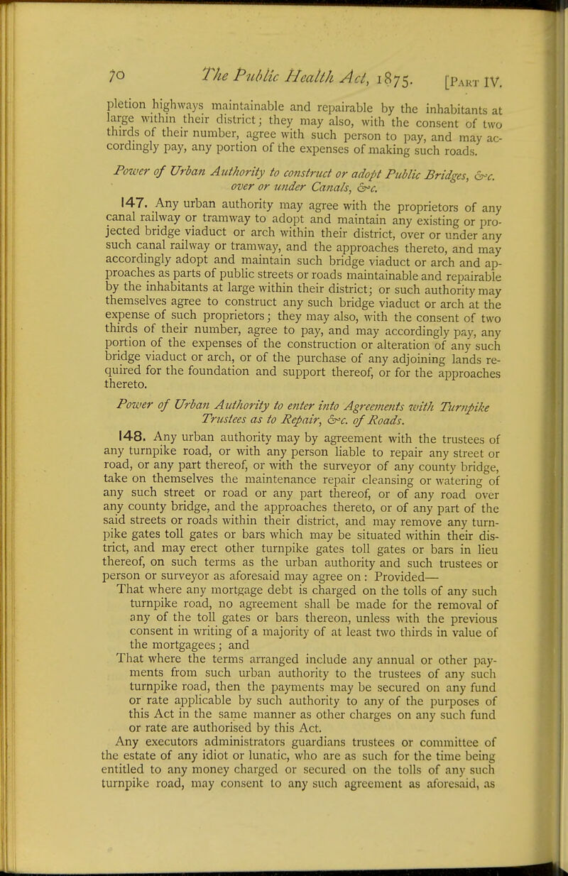 pletion highways maintainable and repairable by the inhabitants at large within their district; they may also, with the consent of two thirds of their number, agree with such person to pay, and may ac- cordingly pay, any portion of the expenses of making such roads. Power of Urban Authority to construct or adopt Public Bridges, 6% over or tender Canals, &*c. 147. Any urban authority may agree with the proprietors of any canal railway or tramway to adopt and maintain any existing or pro- jected bridge viaduct or arch within their district, over or under any such canal railway or tramway, and the approaches thereto, and may accordingly adopt and maintain such bridge viaduct or arch and ap- proaches as parts of public streets or roads maintainable and repairable by the inhabitants at large within their district; or such authority may themselves agree to construct any such bridge viaduct or arch at the expense of such proprietors; they may also, with the consent of two thirds of their number, agree to pay, and may accordingly pay, any portion of the expenses of the construction or alteration of any such bridge viaduct or arch, or of the purchase of any adjoining lands re- quired for the foundation and support thereof, or for the approaches thereto. Power of Urban Authority to enter into Agreements with Turnpike Trustees as to Repair, 6rc. of Roads. 148. Any urban authority may by agreement with the trustees of any turnpike road, or with any person liable to repair any street or road, or any part thereof, or with the surveyor of any county bridge, take on themselves the maintenance repair cleansing or watering of any such street or road or any part thereof, or of any road over any county bridge, and the approaches thereto, or of any part of the said streets or roads within their district, and may remove any turn- pike gates toll gates or bars which may be situated within their dis- trict, and may erect other turnpike gates toll gates or bars in lieu thereof, on such terms as the urban authority and such trustees or person or surveyor as aforesaid may agree on : Provided— That where any mortgage debt is charged on the tolls of any such turnpike road, no agreement shall be made for the removal of any of the toll gates or bars thereon, unless with the previous consent in writing of a majority of at least two thirds in value of the mortgagees; and That where the terms arranged include any annual or other pay- ments from such urban authority to the trustees of any such turnpike road, then the payments may be secured on any fund or rate applicable by such authority to any of the purposes of this Act in the same manner as other charges on any such fund or rate are authorised by this Act. Any executors administrators guardians trustees or committee of the estate of any idiot or lunatic, who are as such for the time being entitled to any money charged or secured on the tolls of any such turnpike road, may consent to any such agreement as aforesaid, as