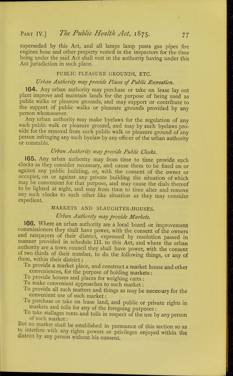 superseded by this Act, and all lamps lamp posts gas pipes fire engines hose and other property vested in the inspectors for the time being under the said Act shall vest in the authority having under this Act jurisdiction in such place. PUBLIC PLEASURE GROUNDS, ETC. Urban Authority may provide Places of Public Recreation. 164. Any urban authority may purchase or take on lease lay out plant improve and maintain lands for the purpose of being used as public walks or pleasure grounds, and may support or contribute to the support of public walks or pleasure grounds provided by any person whomsoever. Any urban authority may make byelaws for the regulation of any such public walk or pleasure ground, and may by such byelaws pro- vide for the removal from such public walk or pleasure ground of any person infringing any such byelaw by any officer of the urban authority or constable. Urban Authority may provide Public Clocks. 165. Any urban authority may from time to time provide such clocks as they consider necessary, and cause them to be fixed on or against any public building, or, with the consent of the owner or occupier, on or against any private building the situation of which may be convenient for that purpose, and may cause the dials thereof to be lighted at night, and may from time to time alter and remove any such clocks to such other like situation as they may consider expedient. . MARKETS AND SLAUGHTER-HOUSES. Urban Authority may provide Markets. 166. Where an urban authority are a local board or improvement commissioners they shall have power, with the consent of the owners and ratepayers of their district, expressed by resolution passed in manner provided in schedule III. to this Act, and where the urban authority are a town council they shall have power, with the consent of two thirds of their number, to do the following things, or any of them, within their district: To provide a market place, and construct a market house and other conveniences, for the purpose of holding markets : To provide houses and places for weighing carts : To make convenient approaches to such market: To provide all such matters and things as may be necessary for the convenient use of such market: To purchase or take on lease land, and public or private rights in markets and tolls for any of the foregoing purposes : To take stallages rents and tolls in respect of the use by any person of such market: But no market shall be established in pursuance of this section so as to interfere with any rights powers or privileges enjoyed within the district by any person without his consent.