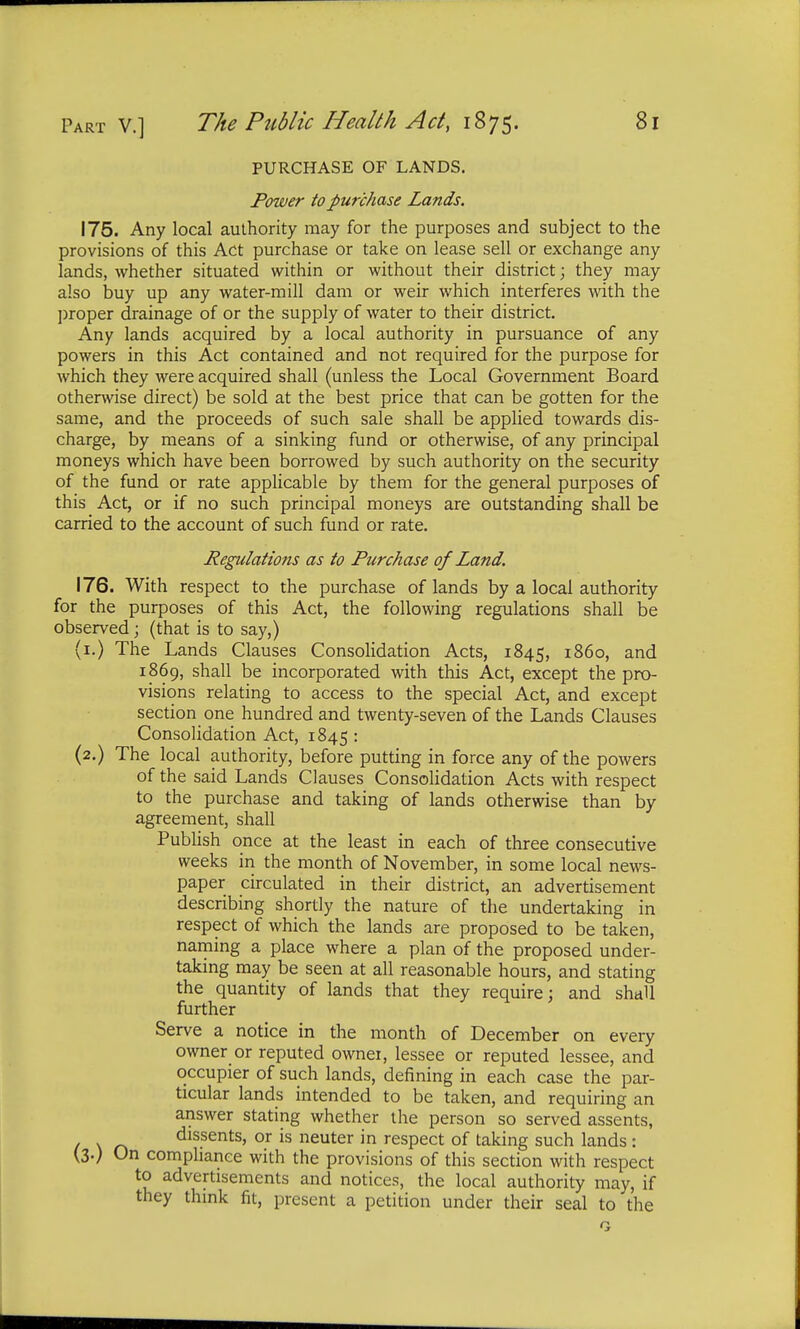 PURCHASE OF LANDS. Power to purchase Lands. 175. Any local authority may for the purposes and subject to the provisions of this Act purchase or take on lease sell or exchange any lands, whether situated within or without their district; they may also buy up any water-mill dam or weir which interferes with the proper drainage of or the supply of water to their district. Any lands acquired by a local authority in pursuance of any powers in this Act contained and not required for the purpose for which they were acquired shall (unless the Local Government Board otherwise direct) be sold at the best price that can be gotten for the same, and the proceeds of such sale shall be applied towards dis- charge, by means of a sinking fund or otherwise, of any principal moneys which have been borrowed by such authority on the security of the fund or rate applicable by them for the general purposes of this Act, or if no such principal moneys are outstanding shall be carried to the account of such fund or rate. Regulations as to Purchase of Land. 176. With respect to the purchase of lands by a local authority for the purposes of this Act, the following regulations shall be observed ; (that is to say,) (1.) The Lands Clauses Consolidation Acts, 1845, i860, and 1869, shall be incorporated with this Act, except the pro- visions relating to access to the special Act, and except section one hundred and twenty-seven of the Lands Clauses Consolidation Act, 1845 : (2.) The local authority, before putting in force any of the powers of the said Lands Clauses Consolidation Acts with respect to the purchase and taking of lands otherwise than by agreement, shall Publish once at the least in each of three consecutive weeks in the month of November, in some local news- paper circulated in their district, an advertisement describing shortly the nature of the undertaking in respect of which the lands are proposed to be taken, naming a place where a plan of the proposed under- taking may be seen at all reasonable hours, and stating the quantity of lands that they require; and shall further Serve a notice in the month of December on every owner or reputed owner, lessee or reputed lessee, and occupier of such lands, defining in each case the par- ticular lands intended to be taken, and requiring an answer stating whether the person so served assents, 1 r> dissents, or is neuter in respect of taking such lands: (3-) On compliance with the provisions of this section with respect to advertisements and notices, the local authority may, if they think fit, present a petition under their seal to the