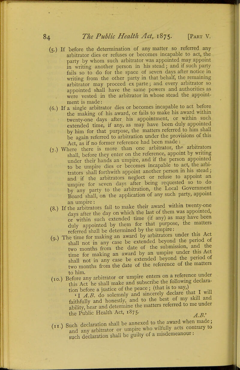 (5.) If before the determination of any matter so referred any arbitrator dies or refuses or becomes incapable to act, the party by whom such arbitrator was appointed may appoint in writing another person in his stead; and if such party fails so to do for the space of seven days after notice in writing from the other party in that behalf, the remaining arbitrator may proceed ex parte; and every arbitrator so appointed shall have the same powers and authorities as were vested in the arbitrator in whose stead the appoint- ment is made: (6.) If a single arbitrator dies or becomes incapable to act before the making of his award, or fails to make his award within twenty-one days after his appointment, or within such extended time, if any, as may have been duly appointed by him for that purpose, the matters referred to him shall be again referred to arbitration under the provisions of this Act, as if no former reference had been made : (7 ) Where there is more than one arbitrator, th* arbitrators shall, before they enter on the reference, appoint by writing under their hands an umpire, and if the person appointed to be umpire dies or becomes incapable to act, the arbi- trators shall forthwith appoint another person in his stead; and if the arbitrators neglect or refuse to appoint an umpire for seven days after being requested so to do by any party to the arbitration, the Local Government Board shall, on the application of any such party, appoint an umpire: . . _ . (8 ) If the arbitrators fail to make their award within twenty-one days after the day on which the last of them was appointed, or within such extended time (if any) as may have been duly appointed by them for that purpose, the matters referred shall be determined by the umpire: (o ) The time for making an award by arbitrators under this Act K9'} shall not in any case be extended beyond the period of two months from the date of the submission, and the time for making an award by an umpire under this Act shall not in any case be extended beyond the period of two months from the date of the reference of the matters (10.) Before^ny arbitrator or umpire enters on a reference-under ( } this Act he shall make and subscribe the following declara- tion before a justice of the peace; (that is to say ) 'I AB do solemnly and sincerely declare that I will faithfully and honestly, and to the best of my skill and ability, hear and determine the matters referred to me under the Public Health Act, 1875. ^ £ , /tt ^ Such declaration shall be annexed to the award when made; ( 0 and any arbitrator or umpire who wilfully acts contrary to such declaration shall be guilty of a misdemeanour :