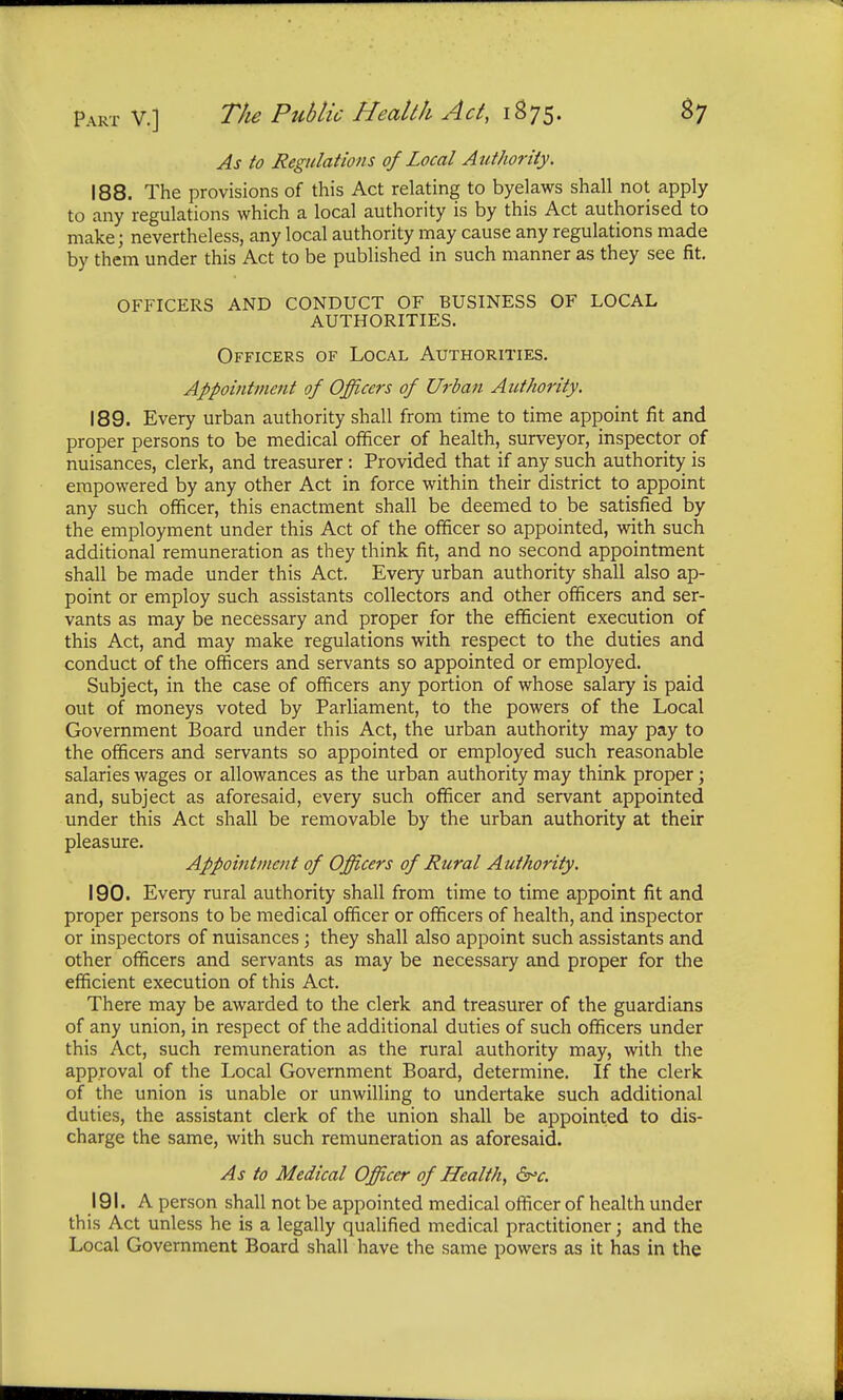 As to Regulations of Local Authority. 188. The provisions of this Act relating to byelaws shall not apply to any regulations which a local authority is by this Act authorised to make; nevertheless, any local authority may cause any regulations made by them under this Act to be published in such manner as they see fit. OFFICERS AND CONDUCT OF BUSINESS OF LOCAL AUTHORITIES. Officers of Local Authorities. Appointment of Officers of Urban Authority. 189. Every urban authority shall from time to time appoint fit and proper persons to be medical officer of health, surveyor, inspector of nuisances, clerk, and treasurer: Provided that if any such authority is empowered by any other Act in force within their district to appoint any such officer, this enactment shall be deemed to be satisfied by the employment under this Act of the officer so appointed, with such additional remuneration as they think fit, and no second appointment shall be made under this Act. Every urban authority shall also ap- point or employ such assistants collectors and other officers and ser- vants as may be necessary and proper for the efficient execution of this Act, and may make regulations with respect to the duties and conduct of the officers and servants so appointed or employed. Subject, in the case of officers any portion of whose salary is paid out of moneys voted by Parliament, to the powers of the Local Government Board under this Act, the urban authority may pay to the officers and servants so appointed or employed such reasonable salaries wages or allowances as the urban authority may think proper; and, subject as aforesaid, every such officer and servant appointed under this Act shall be removable by the urban authority at their pleasure. Appointment of Officers of Rural Authority. 190. Every rural authority shall from time to time appoint fit and proper persons to be medical officer or officers of health, and inspector or inspectors of nuisances; they shall also appoint such assistants and other officers and servants as may be necessary and proper for the efficient execution of this Act. There may be awarded to the clerk and treasurer of the guardians of any union, in respect of the additional duties of such officers under this Act, such remuneration as the rural authority may, with the approval of the Local Government Board, determine. If the clerk of the union is unable or unwilling to undertake such additional duties, the assistant clerk of the union shall be appointed to dis- charge the same, with such remuneration as aforesaid. As to Medical Officer of Health, <5rv. 191. A person shall not be appointed medical officer of health under this Act unless he is a legally qualified medical practitioner; and the Local Government Board shall have the same powers as it has in the