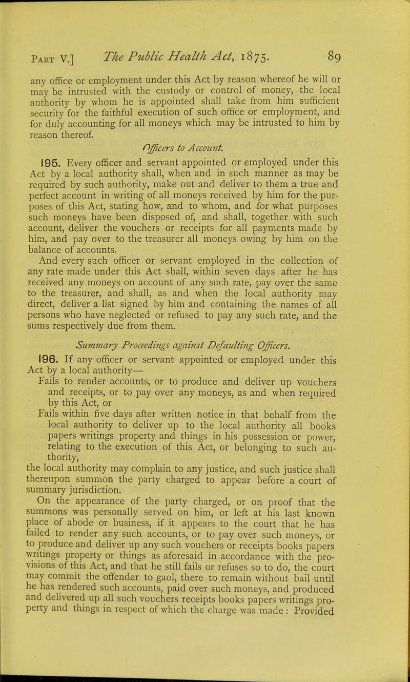 any office or employment under this Act by reason whereof he will or may be intrusted with the custody or control of money, the local authority by whom he is appointed shall take from him sufficient security for the faithful execution of such office or employment, and for duly accounting for all moneys which may be intrusted to him by reason thereof. Officers to Account. 195. Every officer and servant appointed or employed under this Act by a local authority shall, when and in such manner as may be required by such authority, make out and deliver to them a true and perfect account in writing of all moneys received by him for the pur- poses of this Act, stating how, and to whom, and for what purposes such moneys have been disposed of, and shall, together with such account, deliver the vouchers or receipts for all payments made by him, and pay over to the treasurer all moneys owing by him on the balance of accounts. And every such officer or servant employed in the collection of any rate made under this Act shall, within seven days after he has received any moneys on account of any such rate, pay over the same to the treasurer, and shall, as and when the local authority may direct, deliver a list signed by him and containing the names of all persons who have neglected or refused to pay any such rate, and the sums respectively due from them. Summary Proceedings against Defaulting Officers. 196. If any officer or servant appointed or employed under this Act by a local authority— Fails to render accounts, or to produce and deliver up vouchers and receipts, or to pay over any moneys, as and when required by this Act, or Fails within five days after written notice in that behalf from the local authority to deliver up to the local authority all books papers writings property and things in his possession or power, relating to the execution of this Act, or belonging to such au- thority, the local authority may complain to any justice, and such justice shall thereupon summon the party charged to appear before a court of summary jurisdiction. On the appearance of the party charged, or on proof that the summons was personally served on him, or left at his last known place of abode or business, if it appears to the court that he has failed to render any such accounts, or to pay over such moneys, or to produce and deliver up any such vouchers or receipts books papers writings property or things as aforesaid in accordance with the pro- visions of this Act, and that he still fails or refuses so to do, the court may commit the offender to gaol, there to remain without bail until he has rendered such accounts, paid over such moneys, and produced and delivered up all such vouchers receipts books papers writings pro- perty and things in respect of which the charge was made : Provided