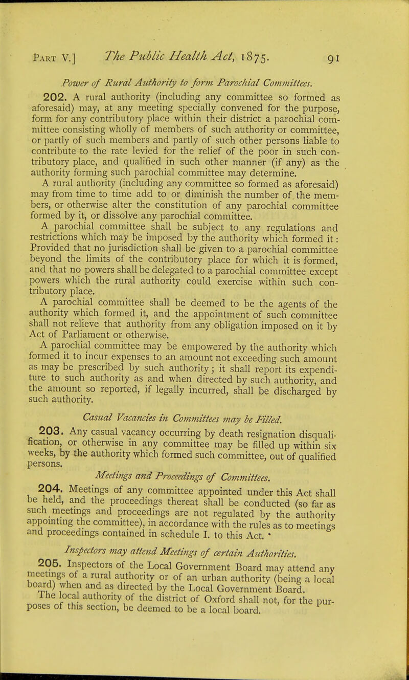 Power of Rural Authority to form Parochial Committees. 202. A rural authority (including any committee so formed as aforesaid) may, at any meeting specially convened for the purpose, form for any contributory place within their district a parochial com- mittee consisting wholly of members of such authority or committee, or partly of such members and partly of such other persons liable to contribute to the rate levied for the relief of the poor in such con- tributory place, and qualified in such other manner (if any) as the authority forming such parochial committee may determine. A rural authority (including any committee so formed as aforesaid) may from time to time add to or diminish the number of the mem- bers, or otherwise alter the constitution of any parochial committee formed by it, or dissolve any parochial committee. A parochial committee shall be subject to any regulations and restrictions which may be imposed by the authority which formed it: Provided that no jurisdiction shall be given to a parochial committee beyond the limits of the contributory place for which it is formed, and that no powers shall be delegated to a parochial committee except powers which the rural authority could exercise within such con- tributory place. A parochial committee shall be deemed to be the agents of the authority which formed it, and the appointment of such committee shall not relieve that authority from any obligation imposed on it by Act of Parliament or otherwise. A parochial committee may be empowered by the authority which formed it to incur expenses to an amount not exceeding such amount as may be prescribed by such authority; it shall report its expendi- ture to such authority as and when directed by such authority, and the amount so reported, if legally incurred, shall be discharged by such authority. Casual Vacancies in Committees may be Filled. 203. Any casual vacancy occurring by death resignation disquali- fication, or otherwise in any committee may be filled up within six weeks, by the authority which formed such committee, out of qualified persons. Meetings and Proceedings of Committees. 204. Meetings of any committee appointed under this Act shall be held, and the proceedings thereat shall be conducted (so far as such meetings and proceedings are not regulated by the authority appointing the committee), in accordance with the rules as to meetings and proceedings contained in schedule I. to this Act. * Inspectors may attend Meetings of certain Authorities. 205. Inspectors of the Local Government Board may attend any meetings of a rural authority or of an urban authority (being a local board) when and as directed by the Local Government Board. Ine local authority of the district of Oxford shall not, for the pur- poses of this section, be deemed to be a local board.