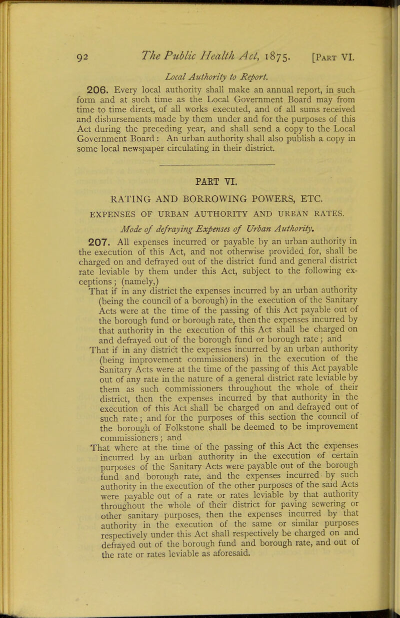 Local Authority to Report. 206. Every local authority shall make an annual report, in such fonn and at such time as the Local Government Board may from time to time direct, of all works executed, and of all sums received and disbursements made by them under and for the purposes of this Act during the preceding year, and shall send a copy to the Local Government Board: An urban authority shall also publish a copy in some local newspaper circulating in their district. PART VI. RATING AND BORROWING POWERS, ETC. EXPENSES OF URBAN AUTHORITY AND URBAN RATES. Mode of defraying Expenses of Urban Authority. 207. All expenses incurred or payable by an urban authority in the execution of this Act, and not otherwise provided for, shall be charged on and defrayed out of the district fund and general district rate leviable by them under this Act, subject to the following ex- ceptions; (namely,) That if in any district the expenses incurred by an urban authority (being the council of a borough) in the execution of the Sanitary Acts were at the time of the passing of this Act payable out of the borough fund or borough rate, then the expenses incurred by that authority in the execution of this Act shall be charged on and defrayed out of the borough fund or borough rate; and That if in any district the expenses incurred by an urban authority (being improvement commissioners) in the execution of the Sanitary Acts were at the time of the passing of this Act payable out of any rate in the nature of a general district rate leviable by them as such commissioners throughout the whole of their district, then the expenses incurred by that authority in the execution of this Act shall be charged on and defrayed out of such rate; and for the purposes of this section the council of the borough of Folkstone shall be deemed to be improvement commissioners; and That where at the time of the passing of this Act the expenses incurred by an urban authority in the execution of certain purposes of the Sanitary Acts were payable out of the borough fund and borough rate, and the expenses incurred by such authority in the execution of the other purposes of the said Acts were payable out of a rate or rates leviable by that authority throughout the whole of their district for paving sewering or other sanitary purposes, then the expenses incurred by that authority in the execution of the same or similar purposes respectively under this Act shall respectively be charged on and defrayed out of the borough fund and borough rate, and out of the rate or rates leviable as aforesaid.