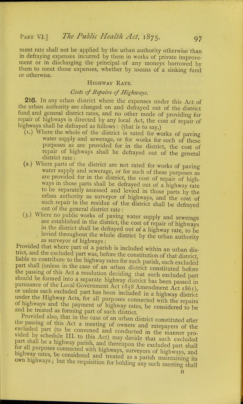 ment rate shall not be applied by the urban authority otherwise than in defraying expenses incurred by them in works of private improve- ment or in discharging the principal of any moneys borrowed by them to meet those expenses, whether by means of a sinking fund or otherwise. Highway Rate. Costs of Repairs of Highways. 216. In any urban district where the expenses under this Act of the urban authority are charged on and defrayed out of the district fund and general district rates, and no other mode of providing for repair of highways is directed by any local Act, the cost of repair of highways shall be defrayed as follows : (that is to say,) (1.) Where the whole of the district is rated for works of paving water supply and sewerage, or for works for such of these purposes as are provided for in the district, the cost of repair of highways shall be defrayed out of the general district rate: (2.) Where parts of the district are not rated for works of paving water supply and sewerage, or for such of these purposes as are provided for in the district, the cost of repair of high- ways in those parts shall be defrayed out of a highway rate to be separately assessed and levied in those parts by the urban authority as surveyor of highways, and the cost of such repair in the residue of the district shall be defrayed out of the general district rate : (3.) Where no public works of paving water supply and sewerage are established in the district, the cost of repair of highways in the district shall be defrayed out of a highway rate to be levied throughout the whole district by the urban authority as surveyor of highways : Provided that where part of a parish is included within an urban dis- trict, and the excluded part was, before the constitution of that district liable to contribute to the highway rates for such parish, such excluded part shall (unless in the case of an urban district constituted before the passing of this Act a resolution deciding that such excluded part should be formed into a separate highway district has been passed in pursuance of the Local Government Act 1858 Amendment Act its ) or unless such excluded part has been included in a highway district under the Highway Acts, for all purposes connected Jth the repair of highways- and the payment of highway rates, be considered to be and be treated as forming part of such district >iuerea to De Provided also, that in the case of an urban district constituted after the passing of this Act a meeting of owners and atemerofthe excluded part (to be convened Jnd conducted in the^ anner p o ^rfshaUe eadhthHL * *f ^.^ dedde part shall be a highway parish, and thereupon the excluded part shill for all purposes connected with highways, surveyo«Th?hCs aJd H