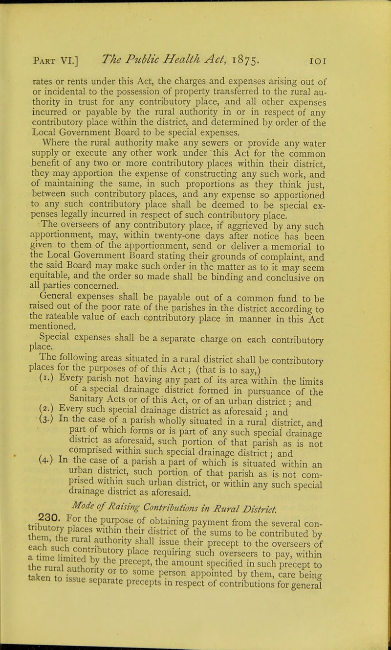 rates or rents under this Act, the charges and expenses arising out of or incidental to the possession of property transferred to the rural au- thority in trust for any contributory place, and all other expenses incurred or payable by the rural authority in or in respect of any contributory place within the district, and determined by order of the Local Government Board to be special expenses. Where the rural authority make any sewers or provide any water supply or execute any other work under this Act for the common benefit of any two or more contributory places within their district, they may apportion the expense of constructing any such work, and of maintaining the same, in such proportions as they think just, between such contributory places, and any expense so apportioned to any such contributory place shall be deemed to be special ex- penses legally incurred in respect of such contributory place. The overseers of any contributory place, if aggrieved by any such apportionment, may, within twenty-one days after notice has been given to them of the apportionment, send or deliver a memorial to the Local Government Board stating their grounds of complaint, and the said Board may make such order in the matter as to it may seem equitable, and the order so made shall be binding and conclusive on all parties concerned. General expenses shall be payable out of a common fund to be raised out of the poor rate of the parishes in the district according to the rateable value of each contributory place in manner in this Act mentioned. Special expenses shall be a separate charge on each contributory place. The following areas situated in a rural district shall be contributory places for the purposes of of this Act; (that is to say,) (1.) Every parish not having any part of its area within the limits of a special drainage district formed in pursuance of the Sanitary Acts or of this Act, or of an urban district; and (2.) Every such special drainage district as aforesaid ; and (3.) In the case of a parish wholly situated in a rural district, and part of which forms or is part of any such special drainage district as aforesaid, such portion of that parish as is not comprised within such special drainage district j and (4.) In the case of a parish a part of which is situated within an urban district, such portion of that parish as is not com- prised within such urban district, or within any such special drainage district as aforesaid. Mode of Raising Contributions in Rural District. tr,u,3P' F?r the P^se of obtaining payment from the several con- £pm I P iS Wlthm their district of the sums to be contributed by each Zl rUra aKuthonty sha11 ^sue their precept to the overseers of ftimHimiSu If17 Place requiring such overseers to P^> ifck the mr o 5? I the Precept'the amount sPecified in such precept to Sken to ££ ^ °r t0 some Person aPP°inted by them- c^e being taken to issue separate precepts in respect of contributions for general