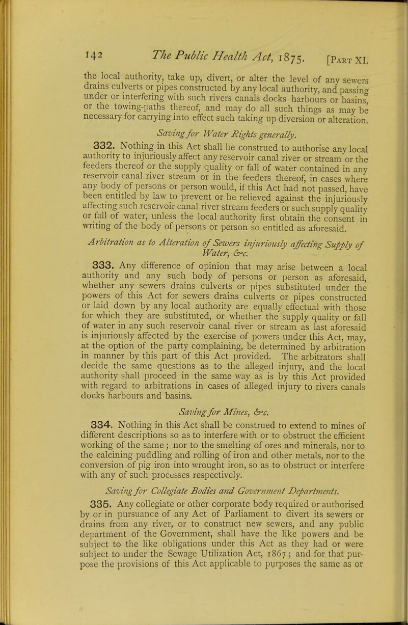 the local authority, take up, divert, or alter the level of any sewers drains culverts or pipes constructed by any local authority, and passing under or interfering with such rivers canals docks harbours or basins or the towing-paths thereof, and may do all such things as may be necessary for carrying into effect such taking up diversion or alteration. Saving for Water Rights generally. 332. Nothing in this Act shall be construed to authorise any local authority to injuriously affect any reservoir canal river or stream or the feeders thereof or the supply quality or fall of water contained in any reservoir canal river stream or in the feeders thereof, in cases where any body of persons or person would, if this Act had not passed, have been entitled by law to prevent or be relieved against the injuriously affecting such reservoir canal river stream feeders or such supply quality or fall of water, unless the local authority first obtain the consent in writing of the body of persons or person so entitled as aforesaid. Arbitration as to Alteration of Sewers injuriously affecting Supply of Water, &c. 333. Any difference of opinion that may arise between a local authority and any such body of persons or person as aforesaid, whether any sewers drains culverts or pipes substituted under the powers of this Act for sewers drains culverts or pipes constructed or laid down by any local authority are equally effectual with those for which they are substituted, or whether the supply quality or fall of water in any such reservoir canal river or stream as last aforesaid is injuriously affected by the exercise of powers under this Act, may, at the option of the party complaining, be determined by arbitration in manner by this part of this Act provided. The arbitrators shall decide the same questions as to the alleged injury, and the local authority shall proceed in the same way as is by this Act provided with regard to arbitrations in cases of alleged injury to rivers canals docks harbours and basins. Saving for Mines, &c. 334. Nothing in this Act shall be construed to extend to mines of different descriptions so as to interfere with or to obstruct the efficient working of the same; nor to the smelting of ores and minerals, nor to the calcining puddling and rolling of iron and other metals, nor to the conversion of pig iron into wrought iron, so as to obstruct or interfere with any of such processes respectively. Saving for Collegiate Bodies and Government Departments. 335. Any collegiate or other corporate body required or authorised by or in pursuance of any Act of Parliament to divert its sewers or drains from any river, or to construct new sewers, and any public department of the Government, shall have the like powers and be subject to the like obligations under this Act as they had or were subject to under the Sewage Utilization Act, 1867 ; and for that pur- pose the provisions of this Act applicable to purposes the same as or