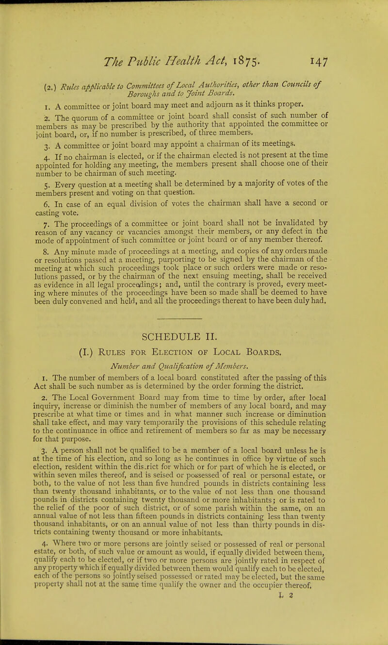 (2.) Rules applicable to Committees of Local Authorities, other than Councils of Boroughs and to Joint Boards. 1. A committee or joint board may meet and adjourn as it thinks proper. 2. The quorum of a committee or joint board shall consist of such number of members as may be prescribed by the authority that appointed the committee or joint board, or, if no number is prescribed, of three members. 3. A committee or joint board may appoint a chairman of its meetings. 4. If no chairman is elected, or if the chairman elected is not present at the time appointed for holding any meeting, the members present shall choose one of their number to be chairman of such meeting. 5. Every question at a meeting shall be determined by a majority of votes of the members present and voting on that question. 6. In case of an equal division of votes the chairman shall have a second or casting vote. 7. The proceedings of a committee or joint board shall not be invalidated by reason of any vacancy or vacancies amongst their members, or any defect in the mode of appointment of such committee or joint board or of any member thereof. 8. Any minute made of proceedings at a meeting, and copies of any orders made or resolutions passed at a meeting, purporting to be signed by the chairman of the meeting at which such proceedings took place or such orders were made or reso- lutions passed, or by the chairman of the next ensuing meeting, shall be received as evidence in all legal proceedings; and, until the contrary is proved, every meet- ing where minutes of the proceedings have been so made shall be deemed to have been duly convened and held, and all the proceedings thereat to have been duly had. SCHEDULE II. (I.) Rules for Election of Local Boards. Number and Qualification of Members. 1. The number of members of a local board constituted after the passing of this Act shall be such number as is determined by the order forming the district. 2. The Local Government Board may from time to time by order, after local inquiry, increase or diminish the number of members of any local board, and may prescribe at what time or times and in what manner such increase or diminution shall take effect, and may vary temporarily the provisions of this schedule relating to the continuance in office and retirement of members so far as may be necessary for that purpose. 3. A person shall not be qualified to be a member of a local board unless he is at the time of his election, and so long as he continues in office by virtue of such election, resident within the dis.rict for which or for part of which he is elected, or within seven miles thereof, and is seised or possessed of real or personal estate, or both, to the value of not less than five hundred pounds in districts containing less than twenty thousand inhabitants, or to the value of not less than one thousand pounds in districts containing twenty thousand or more inhabitants; or is rated to the relief of the poor of such district, or of some parish within the same, on an annual value of not less than fifteen pounds in districts containing less than twenty thousand inhabitants, or on an annual value of not less than thirty pounds in dis- tricts containing twenty thousand or more inhabitants. 4. Where two or more persons are jointly seised or possessed of real or personal estate, or both, of such value or amount as would, if equally divided between them, qualify each to be elected, or if two or more persons are jointly rated in respect of any property which if equally divided between them would qualify each to be elected, each of the persons so jointly seised possessed or rated may be elected, but the same property shall not at the same time qualify the owner and the occupier thereof. L 2