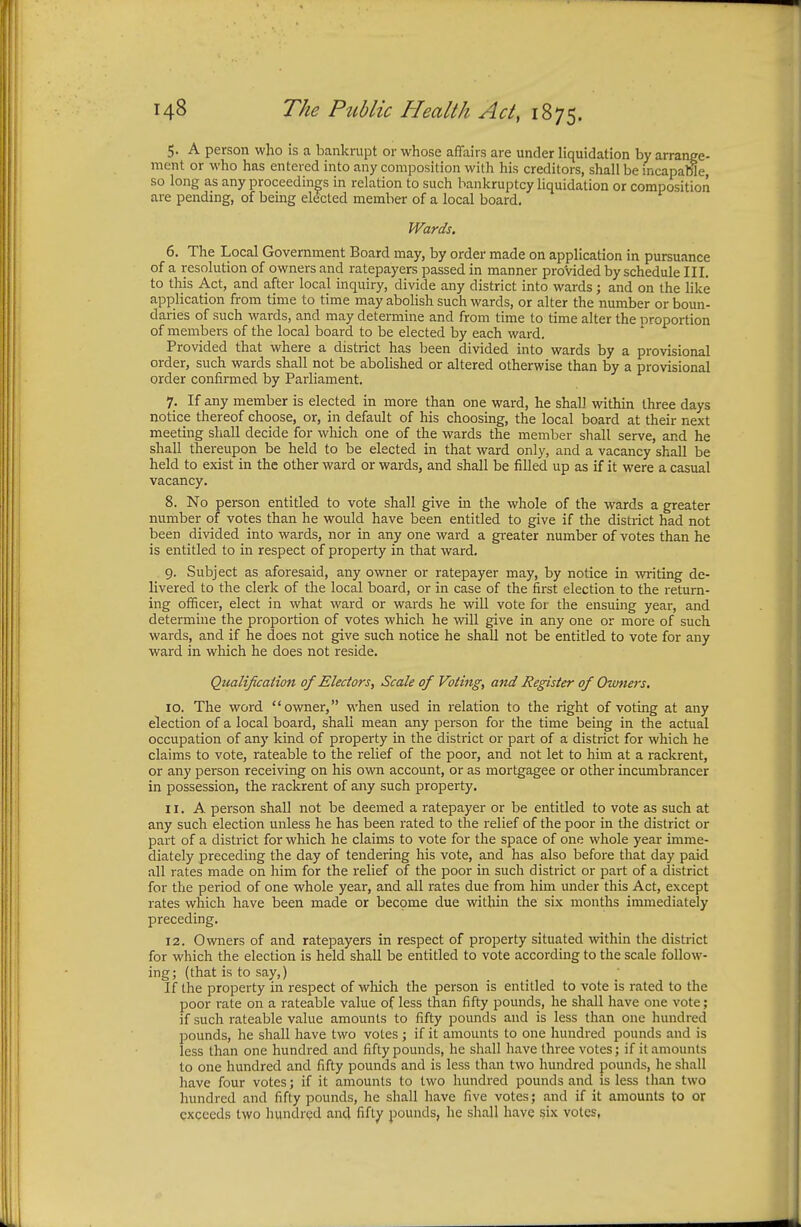 5. A person who is a bankrupt or whose affairs are under liquidation by arrange- ment or who has entered into any composition with his creditors, shall be incapable, so long as any proceedings in relation to such bankruptcy liquidation or composition are pending, of being elected member of a local board. Wards. 6. The Local Government Board may, by order made on application in pursuance of a resolution of owners and ratepayers passed in manner provided by schedule III. to this Act, and after local inquiry, divide any district into wards; and on the like application from time to time may abolish such wards, or alter the number or boun- daries of such wards, and may determine and from time to time alter the proportion of members of the local board to be elected by each ward. Provided that where a district has been divided into wards by a provisional order, such wards shall not be abolished or altered otherwise than by a provisional order confirmed by Parliament. 7. If any member is elected in more than one ward, he shall within three days notice thereof choose, or, in default of his choosing, the local board at their next meeting shall decide for which one of the wards the member shall serve, and he shall thereupon be held to be elected in that ward only, and a vacancy shall be held to exist in the other ward or wards, and shall be filled up as if it were a casual vacancy. 8. No person entitled to vote shall give in the whole of the wards a greater number of votes than he would have been entitled to give if the district had not been divided into wards, nor in any one ward a greater number of votes than he is entitled to in respect of property in that ward. 9. Subject as aforesaid, any owner or ratepayer may, by notice in writing de- livered to the clerk of the local board, or in case of the first election to the return- ing officer, elect in what ward or wards he will vote for the ensuing year, and determine the proportion of votes which he will give in any one or more of such wards, and if he does not give such notice he shall not be entitled to vote for any ward in which he does not reside. Qualification of Electors, Scale of Voting, and Register of Owners, 10. The word owner, when used in relation to the right of voting at any election of a local board, shall mean any person for the time being in the actual occupation of any kind of property in the district or part of a district for which he claims to vote, rateable to the relief of the poor, and not let to him at a rackrent, or any person receiving on his own account, or as mortgagee or other incumbrancer in possession, the rackrent of any suGh property. 11. A person shall not be deemed a ratepayer or be entitled to vote as such at any such election unless he has been rated to the relief of the poor in the district or part of a district for which he claims to vote for the space of one whole year imme- diately preceding the day of tendering his vote, and has also before that day paid all rates made on him for the relief of the poor in such district or part of a district for the period of one whole year, and all rates due from him under this Act, except rates which have been made or become due within the six months immediately preceding. 12. Owners of and ratepayers in respect of property situated within the district for which the election is held shall be entitled to vote according to the scale follow- ing; (that is to say,) If the property in respect of which the person is entitled to vote is rated to the poor rate on a rateable value of less than fifty pounds, he shall have one vote; if such rateable value amounts to fifty pounds and is less than one hundred pounds, he shall have two votes; if it amounts to one hundred pounds and is less than one hundred and fifty pounds, he shall have three votes; if it amounts to one hundred and fifty pounds and is less than two hundred pounds, he shall have four votes; if it amounts to two hundred pounds and is less than two hundred and fifty pounds, he shall have five votes; and if it amounts to or exceeds two hundred and fifty pounds, he shall have six votes,