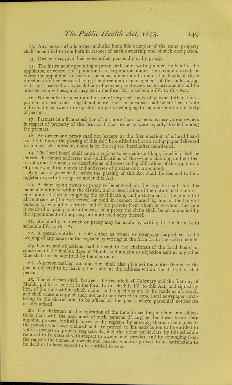 13. Any person who is owner and also bona fide occupier of the same property shall be entitled to vote both in respect of such ownership and of such occupation. 14. Owners may give their votes either personally or by proxy. 15. The instrument appointing a proxy shall be in writing under the hand of the appointor, or where the appointor is a corporation under their common seal, or where the appointor is a body of persons unincorporate under the hands of three directors or other persons having the direction or management of the undertaking or business carried on by such body of persons; and every such instrument shall be attested by a witness, and may be in the form M. in schedule IV. to this Act. 16. No member of a corporation or of any such body of persons (other than a partnership firm consisting of not more than six persons) shall be entitled to vote individually as owner in respect of property belonging to such corporation or body of persons. 17. Partners in a firm consisting of not more than six persons may vote as owners in respect of property of the firm as if that property were equally divided among the partners. 18. An owner or a proxy shall not (except at the first election of a local board constituted after the passing of this Act) be entitled to have a voting paper delivered to him as such unless his name is on the register hereinafter mentioned. 19. The local board shall cause a register to be made and kept, in which shall be entered the names addresses and qualifications of the owners claiming and entitled to vote, and the names or descriptions addresses and qualifications of the appointors of proxies, and the names and addresses of proxies duly appointed. Any such register made before the passing of this Act shall be deemed to be a register or part of a register under this Act. 20. A claim by an owner or proxy to be entered on the register shall state his name and address within the district, and a description of the nature of the interest or estate in the property giving the qualification, and a statement of the amount of all rent service (if any) received or paid in respect thereof by him or the body of persons for whom he is proxy, and of the persons from whom or to whom the same is received or paid ; and in the case of a proxy the claim shall be accompanied by the appointment of the proxy or an attested copy thereof. 21. A claim by an owner or proxy may be made by writing in the form L. in schedule IV. to this Act. 22. A person entitled to vote either as owner or ratepayer may object to the keeping of any name on the register by writing in the form L. in the said schedule. 23. Claims and objections shall be sent to the chairman of the local board on some one of the first six days of March, and a claim or objection sent at any other time shall not be admitted by the chairman. 24. A person making an objection shall also give written notice thereof to the person objected to by leaving the same at the address within the district of that person. 25. The chairman shall, between the twentieth of February and the first day of March, publish a notice, in the form L. in schedule IV. to this Act, and signed by him, of the time within which claims and objections are to be made as aforesaid, and shall cause a copy of such notice to be inserted in some local newspaper circu- usualVaffixed ^ t0 at thC pkCeS WherC Parochial notices are 26. The chairman on the expiration of the time for sending in claims and objec- tions shall with the assistance of such persons (if any) as the local board may appoint, proceed forthwith to revise the register by entering thereon the names of me persons who have claimed and are proved to his satisfaction to be entitled to vote as owners or proxies respectively, and the other particulars by this schedule required to be entered with respect to owners and proxies, and by expunging from ine register the names of owners and proxies who are proved to his satisfaction to be dead or to have ceased to be entitled to vote.