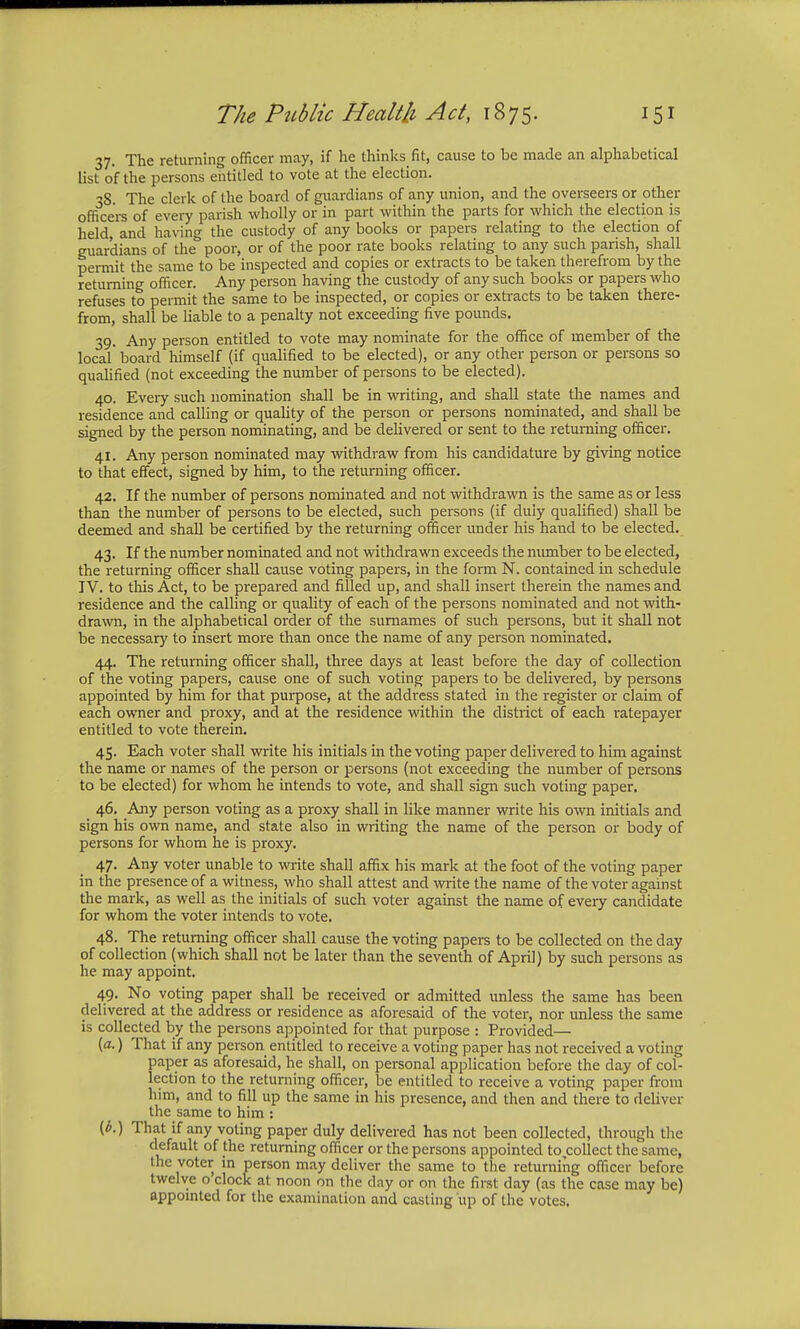 37. The returning officer may, if he thinks fit, cause to be made an alphabetical list of the persons entitled to vote at the election. 38. The clerk of the board of guardians of any union, and the overseers or other officers of every parish wholly or in part within the parts for which the election is held, and having the custody of any books or papers relating to the election of guardians of the poor, or of the poor rate books relating to any such parish, shall permit the same to be inspected and copies or extracts to be taken therefrom by the returning officer. Any person having the custody of any such books or papers who refuses to permit the same to be inspected, or copies or extracts to be taken there- from, shall be liable to a penalty not exceeding five pounds. 39. Any person entitled to vote may nominate for the office of member of the local' board himself (if qualified to be elected), or any other person or persons so qualified (not exceeding the number of persons to be elected). 40. Every such nomination shall be in writing, and shall state the names and residence and calling or quality of the person or persons nominated, and shall be signed by the person nominating, and be delivered or sent to the returning officer. 41. Any person nominated may withdraw from his candidature by giving notice to that effect, signed by him, to the returning officer. 42. If the number of persons nominated and not withdrawn is the same as or less than the number of persons to be elected, such persons (if duly qualified) shall be deemed and shall be certified by the returning officer under his hand to be elected. 43. If the number nominated and not withdrawn exceeds the number to be elected, the returning officer shall cause voting papers, in the form N. contained in schedule IV. to this Act, to be prepared and filled up, and shall insert therein the names and residence and the calling or quality of each of the persons nominated and not with- drawn, in the alphabetical order of the surnames of such persons, but it shall not be necessary to insert more than once the name of any person nominated. 44. The returning officer shall, three days at least before the day of collection of the voting papers, cause one of such voting papers to be delivered, by persons appointed by him for that purpose, at the address stated in the register or claim of each owner and proxy, and at the residence within the district of each ratepayer entitled to vote therein. 45. Each voter shall write his initials in the voting paper delivered to him against the name or names of the person or persons (not exceeding the number of persons to be elected) for whom he intends to vote, and shall sign such voting paper. 46. Any person voting as a proxy shall in like manner write his own initials and sign his own name, and state also in writing the name of the person or body of persons for whom he is proxy. 47. Any voter unable to write shall affix his mark at the foot of the voting paper in the presence of a witness, who shall attest and write the name of the voter against the mark, as well as the initials of such voter against the name of every candidate for whom the voter intends to vote. 48. The returning officer shall cause the voting papers to be collected on the day of collection (which shall not be later than the seventh of April) by such persons as he may appoint. 49. No voting paper shall be received or admitted unless the same has been delivered at the address or residence as aforesaid of the voter, nor unless the same is collected by the persons appointed for that purpose : Provided— (a.) That if any person entitled to receive a voting paper has not received a voting paper as aforesaid, he shall, on personal application before the day of col- lection to the returning officer, be entitled to receive a voting paper from him, and to fill up the same in his presence, and then and there to deliver the same to him : (6.) That if any voting paper duly delivered has not been collected, through the default of the returning officer or the persons appointed to collect the same, the voter in person may deliver the same to the returning officer before twelve o clock at noon on the day or on the first day (as the case may be) appointed for the examination and casting up of the votes.