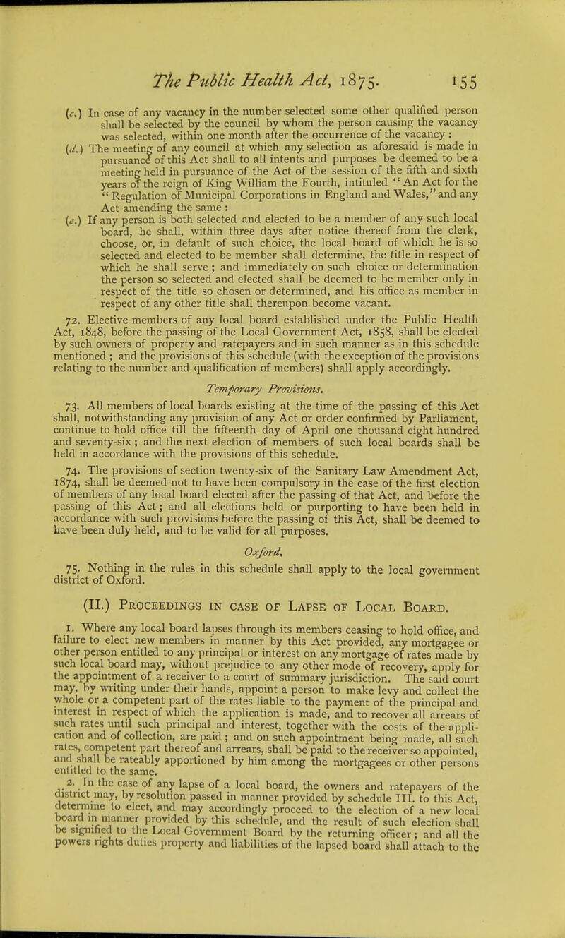 (c.) In case of any vacancy in the number selected some other qualified person shall be selected by the council by whom the person causing the vacancy was selected, within one month after the occurrence of the vacancy : ((/.) The meeting of any council at which any selection as aforesaid is made in pursuancf of this Act shall to all intents and purposes be deemed to be a meeting held in pursuance of the Act of the session of the fifth and sixth years of the reign of King William the Fourth, intituled  An Act for the  Regulation of Municipal Corporations in England and Wales, and any Act amending the same : (/.) If any person is both selected and elected to be a member of any such local board, he shall, within three days after notice thereof from the clerk, choose, or, in default of such choice, the local board of which he is so selected and elected to be member shall determine, the title in respect of which he shall serve ; and immediately on such choice or determination the person so selected and elected shall be deemed to be member only in respect of the title so chosen or determined, and his office as member in respect of any other title shall thereupon become vacant. 72. Elective members of any local board established under the Public Health Act, 1848, before the passing of the Local Government Act, 1858, shall be elected by such owners of property and ratepayers and in such manner as in this schedule mentioned; and the provisions of this schedule (with the exception of the provisions relating to the number and qualification of members) shall apply accordingly. Temporary Provisions. 73. All members of local boards existing at the time of the passing of this Act shall, notwithstanding any provision of any Act or order confirmed by Parliament, continue to hold office till the fifteenth day of April one thousand eight hundred and seventy-six; and the next election of members of such local boards shall be held in accordance with the provisions of this schedule. 74. The provisions of section twenty-six of the Sanitary Law Amendment Act, 1874, shall be deemed not to have been compulsory in the case of the first election of members of any local board elected after the passing of that Act, and before the passing of this Act; and all elections held or purporting to have been held in accordance with such provisions before the passing of this Act, shall be deemed to Lave been duly held, and to be valid for all purposes. Oxford. 75. Nothing in the rules in this schedule shall apply to the local government district of Oxford. (II.) Proceedings in case of Lapse of Local Board. 1. Where any local board lapses through its members ceasing to hold office, and failure to elect new members in manner by this Act provided, any mortgagee or other person entitled to any principal or interest on any mortgage of rates made by such local board may, without prejudice to any other mode of recovery, apply for the appointment of a receiver to a court of summary jurisdiction. The said court may, by writing under their hands, appoint a person to make levy and collect the whole or a competent part of the rates liable to the payment of the principal and interest in respect of which the application is made, and to recover all arrears of such rates until such principal and interest, together with the costs of the appli- cation and of collection, are paid ; and on such appointment being made, all such rates, competent part thereof and arrears, shall be paid to the receiver so appointed, and shall be rateably apportioned by him among the mortgagees or other persons entitled to the same. 2. Tn the case of any lapse of a local board, the owners and ratepayers of the district may, by resolution passed in manner provided by schedule III. to this Act, determine to elect, and may accordingly proceed to the election of a new local board in manner provided by this schedule, and the result of such election shall be signified to the Local Government Board by the returning officer; and all the powers rights duties property and liabilities of the lapsed board shall attach to the