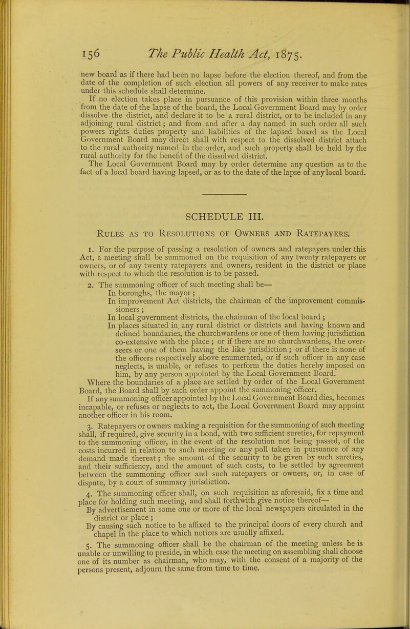 new board as if there had been no lapse before the election thereof, and from the date of the completion of such election all powers of any receiver to make rates under this schedule shall determine. If no election takes place in pursuance of this provision within three months from the date of the lapse of the board, the Local Government Board may by order dissolve the district, and declare it to be a rural district, or to be included in any adjoining rural district; and from and after a day named in such order all such powers rights duties property and liabilities of the lapsed board as the Local Government Board may direct shall with respect to the dissolved district attach to the rural authority named in the order, and such property shall be held by the rural authority for the benefit of the dissolved district. The Local Government Board may by order determine any question as to the fact of a local board having lapsed, or as to the date of the lapse of any local board. SCHEDULE III. Rules as to Resolutions of Owners and Ratepayers. 1. For the purpose of passing a resolution of owners and ratepayers under this Act, a meeting shall be summoned on the requisition of any twenty ratepayers or owners, or of any twenty ratepayers and owners, resident in the district or place with respect to which the resolution is to be passed. 2. The summoning officer of such meeting shall be— In boroughs, the mayor; In improvement Act districts, the chairman of the improvement commis- sioners ; In local government districts, the chairman of the local board ; In places situated in any rural district or districts and having known and defined boundaries, the churchwardens or one of them having jurisdiction co-extensive with the place ; or if there are no churchwardens, the over- seers or one of them having the like jurisdiction ; or if there is none of the officers respectively above enumerated, or if such officer in any case neglects, is unable, or refuses to perform the duties hereby imposed on him, by any person appointed by the Local Government Board. Where the boundaries of a place are settled by order of the Local Government Board, the Board shall by such order appoint the summoning officer. If any summoning officer appointed by the Local Government Board dies, becomes incapable, or refuses or neglects to act, the Local Government Board may appoint another officer in his room. 3. Ratepayers or owners making a requisition for the summoning of such meeting shall, if required, give security in a bond, with two sufficient sureties, for repayment to the summoning officer, in the event of the resolution not being passed, of the costs incurred in relation to such meeting or any poll taken in pursuance of any demand made thereat; the amount of the security to be given by such sureties, and their sufficiency, and the amount of such costs, to be settled by agreement between the summoning officer and such ratepayers or owners, or, in case of dispute, by a court of summary jurisdiction. 4. The summoning officer shall, on such requisition as aforesaid, fix a time and place for holding such meeting, and shall forthwith give notice thereof— By advertisement in some one or more of the local newspapers circulated in the district or place; By causing such notice to be affixed to the principal doors of every church and chapel in the place to which notices are usually affixed. 5. The summoning officer shall be the chairman of the meeting unless he is unable or unwilling to preside, in which case the meeting on assembling shall choose one of its number as chairman, who may, with the consent of a majority of the persons present, adjourn the same from time to time.