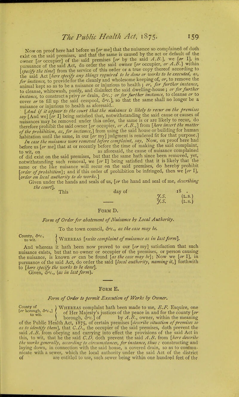 Now on proof here had before us [or me] that the nuisance so complained of doth exist on the said premises, and that the same is caused by the act or default of the owner [or occupier] of the said premises [or by the said A.B.}, we [or I], in pursuance of the said Act, do order the said owner [or occupier, or A.B.} within [specify the time] from the service of this order or a true copy thereof according to the said Act [here specify any things required to be done or works to be executed, as, for instance, to provide for the cleanly and wholesome keeping of, or, to remove the animal kept so as to be a nuisance or injurious to health; or, for further instance, to cleanse; whitewash, purify, and disinfect the said dwelling-house ; or for further instance, to construct a privy or drain, &>c; or for further instance, to cleanse or to cover or to fill up the said cesspool, &c.\ so that the same shall no longer be a nuisance or injurious to health as aforesaid.. [And if it appear to the court that the nuisance is likely to recur on the premises say [And we] [or I] being satisfied that, notwithstanding the said cause or causes of nuisances may be removed under this order, the same is or are likely to recur, do therefore prohibit the said owner [or occupier, or A.B.,] from [here insert the matter of the prohibition, as, for instance,} from using the said house or building for human habitation until the same, in our [or my] judgment is rendered fit for that purpose.] In case the nuisance were removed before complaint, say, Now, on proof here had before us [or me] that at or recently before the time of making the said complaint, to wit, on as aforesaid, the cause of nuisance complained of did exist on the said premises, but that the same hath since been removed, yet, notwithstanding such removal, we [or I] being satisfied that it is likely that the same or the like nuisance will recur on the said premises, do hereby prohibit [order of prohibition}; and if this order of prohibition be infringed, then we [or I], [order on local authority to do works.} Given under the hands and seals of us, [or the hand and seal of me, describing the court}. This day of 18 . J.S. (L.s.) J.S. (L.S.) Form D. Form of Order for abatement of Nuisance by Local Authority. To the town council, &c, as the case may be. ^° tow'it.6^' ( Whereas [recite complaint of nuisance as in last form}. And whereas it hath been now proved to our [or my] satisfaction that such nuisance exists, but that no owner or occupier of the premises, or person causing the nuisance, is known or can be found [as the case may be}; Now we [or I], in pursuance of the said Act, do order the said [local authority, naming it,} forthwith to [here specify the works to be done}. Given, &c, {as in last form). Form E. Form of Order to permit Execution of Works by Owner. County of ) Whereas complaint hath been made to me, E.F. Esquire, one [or borough^ f of Her Majesty's justices of the peace in and for the county [or ) borough, &c.} of by A.B., owner, within the meaning of the Public Health Act, 1875, of certain premises [describe situation of premises so as to identify them}, that CD., the occupier of the said premises, doth prevent the said A.B. from obeying and carrying into effect the provisions of the said Act in this, to wit, that he the said CD. doth prevent the said A.B. from [here describe the works generally, according to circumstances, for instance, thus : constructing and laying down, in connection with the said house, a covered drain, so as to commu- nicate with a sewer, which the local authority under the said Act of the district of arc entitled to use, such sewer being within one hundred feet of the