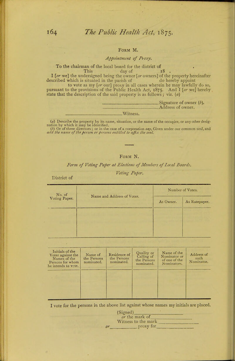 Form M. Appointment of Proxy. To the chairman of the local board for the district of . This day of 18 . I [or we] the undersigned being the owner [or owners] of the property hereinafter described which is situated in the parish of do hereby appoint to vote as my [or our] proxy in all cases wherein he may lawfully do so, pursuant to the provisions of the Public Health Act, 1875. And I [or we] hereby . state that the description of the said property is as follows; viz. (a) Signature of owner (b), _— Address of owner. : Witness. (a) Describe the property by its name, situation, or the name of the occupier, or any other desig- nation by which it may be identified. (/>) Or of three directors ; or in the case of a corporation say, Given under our common seal, and add the name of the person or persons entitled to affix the seal. Form N. Form of Voting Paper at Elections of Members of Local Boards. Voting Paper. District of No. of Voting Paper. Name and Address of Voter. Number of Votes. As Owner. As Ratepayer. Initials of the Voter against the Names of the Persons for whom he intends to vote. Name of the Persons nominated. Residence of the Persons nominated. Quality or Calling of the Persons nominated. Name of the Nominator or of one of the .Nominators. Address of such Nominator. I vote for the persons in the above list against whose names my initials are placed. (Signed) or the mark of Witness to the mark pr proxy for_