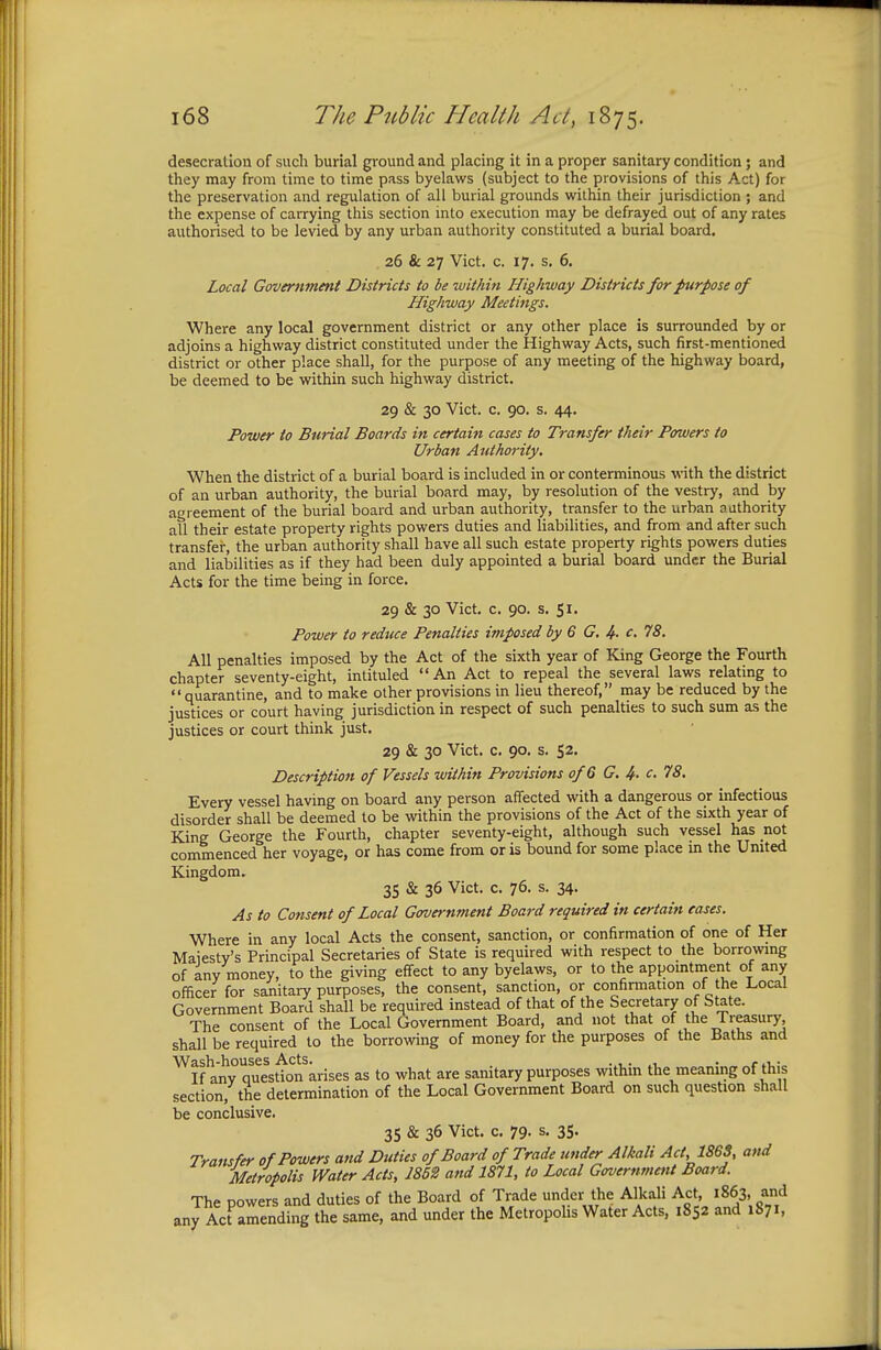 desecration of such burial ground and placing it in a proper sanitary condition; and they may from time to time pass byelaws (subject to the provisions of this Act) for the preservation and regulation of all burial grounds within their jurisdiction ; and the expense of carrying this section into execution may be defrayed out of any rates authorised to be levied by any urban authority constituted a burial board. 26 & 27 Vict. c. 17. s. 6. Local Government Districts to be within Highway Districts for purpose of Highway Meetings. Where any local government district or any other place is surrounded by or adjoins a highway district constituted under the Highway Acts, such first-mentioned district or other place shall, for the purpose of any meeting of the highway board, be deemed to be within such highway district. 29 & 30 Vict. c. 90. s. 44. Power to Burial Boards in certain cases to Transfer their Powers to Urban Authority. When the district of a burial board is included in or conterminous with the district of an urban authority, the burial board may, by resolution of the vestry, and by agreement of the burial board and urban authority, transfer to the urban authority all their estate property rights powers duties and liabilities, and from and after such transfer, the urban authority shall have all such estate property rights powers duties and liabilities as if they had been duly appointed a burial board under the Burial Acts for the time being in force. 29 & 30 Vict. c. 90. s. 51. Power to reduce Penalties imposed by 6 G. <£• o. 78. All penalties imposed by the Act of the sixth year of King George the Fourth chapter seventy-eight, intituled An Act to repeal the several laws relating to quarantine, and to make other provisions in lieu thereof, may be reduced by the justices or court having jurisdiction in respect of such penalties to such sum as the justices or court think just. 29 & 30 Vict. c. 90. s. 52. Description of Vessels within Provisions of 6 G. 4- c, 78. Every vessel having on board any person affected with a dangerous or infectious disorder shall be deemed to be within the provisions of the Act of the sixth year of King George the Fourth, chapter seventy-eight, although such vessel has not commenced her voyage, or has come from or is bound for some place in the United Kingdom. 35 & 36 Vict. c. 76. s. 34. As to Consent of Local Government Board required in certain eases. Where in any local Acts the consent, sanction, or confirmation of one of Her Majesty's Principal Secretaries of State is required with respect to the borrowing of any money, to the giving effect to any byelaws, or to the appointment of any officer for sanitary purposes, the consent, sanction, or confirmation of the Local Government Board shall be required instead of that of the Secretary of State. The consent of the Local Government Board, and not that of the Treasury shall be required to the borrowing of money for the purposes of the Baths and Wash-houses Acts. .,. , . .... If any question arises as to what are sanitary purposes within the meaning of this section/the determination of the Local Government Board on such question shall be conclusive. 35 & 36 Vict. c. 79. s. 35. Transfer of Powers and Duties of Board of Trade under Alkali Act, 1868, and Metropolis Water Acts, 1852 and 1871, to Local Government Board. The cowers and duties of the Board of Trade under the Alkali Act, 1863, and any Act amending the same, and under the Metropolis Water Acts, 1852 and 1871,