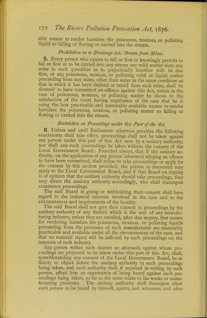 able means to render harmless the poisonous, noxious, or polluting liquid so falling or flowing or carried into the stream. Prohibition as to Drainage into Stream from Mines. 5. Every person who causes to fall or flow or knowingly permits to fall or flow or to be carried into any stream any solid matter from any mine in such quantities as to prejudicially interfere with its due flow, or any poisonous, noxious, or polluting solid or liquid matter- proceeding from any mine, other than water in the same condition as that in which it has been drained or raised from such mine, shall be deemed to have committed an offence against this Act, unless in the case of poisonous, noxious, or polluting matter he shows to the satisfaction of the court having cognisance of the case that he is using the best practicable and reasonably available means to render harmless the poisonous, noxious, or polluting matter so falling or flowing or carried into the stream. Restriction on Proceedings wider this Part of the Act. 6. Unless and until Parliament otherwise provides the following enactments shall take effect, proceedings shall not be taken against any person under this part of this Act save by a sanitary authority, nor shall any such proceedings be taken without the consent of the Local Government Board: Provided always, that if the sanitary au- thority, on the application of any person interested alleging an offence to have been committed, shall refuse to take proceedings or apply for the consent by this section provided, the person so interested may apply to the Local Government Board, and if that Board on inquiry is of opinion that the sanitary authority should take proceedings, they may direct the sanitary authority accordingly, who shall thereupon commence proceedings. The said Board in giving or withholding their consent shall have regard to the industrial interests involved in the case and to the circumstances and requirements of the locality. The said Board shall not give their consent to proceedings by the sanitary authority of any district which is the seat of any manufac- turing industry, unless they are satisfied, after due inquiry, that means for rendering harmless the poisonous, noxious, or polluting liquids proceeding from the processes of such manufactures are reasonably practicable and available under all the circumstances of the case, and that no material injury will be inflicted by such proceedings on the interests of such industry. Any person within such district as aforesaid, against whom pro- ceedings are proposed to be taken under this part of this Act, shall, notwithstanding any consent of the Local Government Board, be at liberty to object before the sanitary authority to such proceedings being taken, and such authority shall, if required in writing by such person, afford him an opportunity of being heard against such pro- ceedings being taken, so far as the same relate to his works or manu- facturing processes. The sanitary authority shall thereupon allow such person to be heard by himself, agents, and witnesses, and after