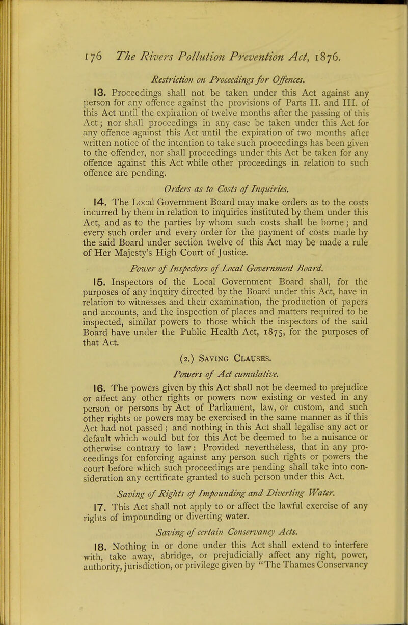 Restriction on Proceedings for Offences. 13. Proceedings shall not be taken under this Act against any person for any offence against the provisions of Parts II. and III. of this Act until the expiration of twelve months after the passing of this Act; nor shall proceedings in any case be taken under this Act for any offence against this Act until the expiration of two months after written notice of the intention to take such proceedings has been given to the offender, nor shall proceedings under this Act be taken for any offence against this Act while other proceedings in relation to such offence are pending. Orders as to Costs of Inquiries. 14. The Local Government Board may make orders as to the costs incurred by them in relation to inquiries instituted by them under this Act, and as to the parties by whom such costs shall be borne; and every such order and every order for the payment of costs made by the said Board under section twelve of this Act may be made a rule of Her Majesty's High Court of Justice. Power of Inspectors of local Government Board. 15. Inspectors of the Local Government Board shall, for the purposes of any inquiry directed by the Board under this Act, have in relation to witnesses and their examination, the production of papers and accounts, and the inspection of places and matters required to be inspected, similar powers to those which the inspectors of the said Board have under the Public Health Act, 1875, for the purposes of that Act. (2.) Saving Clauses. Powers of Act cumulative. 16. The powers given by this Act shall not be deemed to prejudice or affect any other rights or powers now existing or vested in any person or persons by Act of Parliament, law, or custom, and such other rights or powers may be exercised in the same manner as if this Act had not passed; and nothing in this Act shall legalise any act or default which would but for this Act be deemed to be a nuisance or otherwise contrary to law: Provided nevertheless, that in any pro- ceedings for enforcing against any person such rights or powers the court before which such proceedings are pending shall take into con- sideration any certificate granted to such person under this Act. Saving of Rights of Impounding and Diverting Water. 17. This Act shall not apply to or affect the lawful exercise of any rights of impounding or diverting water. Saving of certain Conservancy Acts. 18. Nothing in or done under this Act shall extend to interfere with, take away, abridge, or prejudicially affect any right, power, authority, jurisdiction, or privilege given by The Thames Conservancy