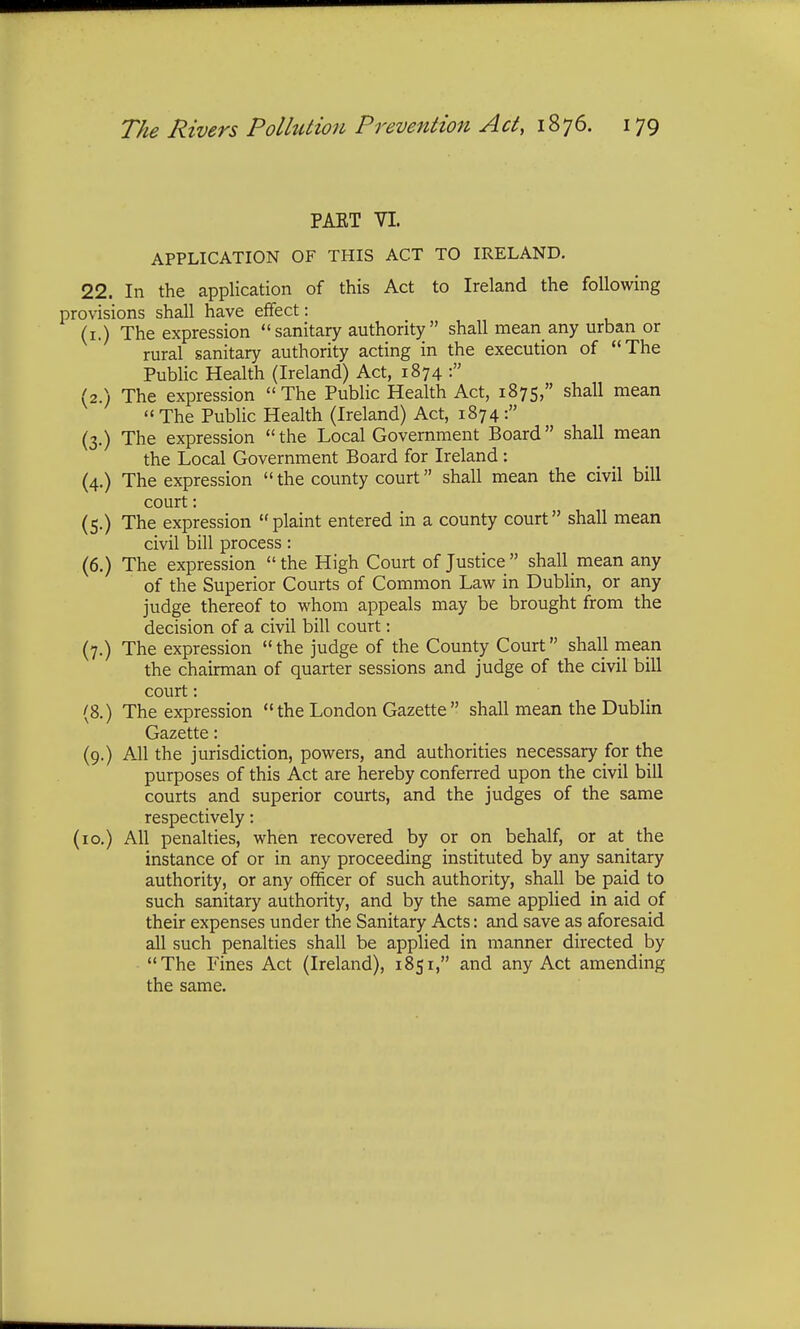 PAET VI. APPLICATION OF THIS ACT TO IRELAND. 22. In the application of this Act to Ireland the following provisions shall have effect: (1.) The expression sanitary authority shall mean any urban or rural sanitary authority acting in the execution of The Public Health (Ireland) Act, 1874 : (2.) The expression The Public Health Act, 1875, shall mean The Public Health (Ireland) Act, 1874: (3.) The expression the Local Government Board shall mean the Local Government Board for Ireland : (4.) The expression the county court shall mean the civil bill court: (5.) The expression plaint entered in a county court shall mean civil bill process: (6.) The expression the High Court of Justice  shall mean any of the Superior Courts of Common Law in Dublin, or any judge thereof to whom appeals may be brought from the decision of a civil bill court: (7.) The expression  the judge of the County Court shall mean the chairman of quarter sessions and judge of the civil bill court: (8.) The expression  the London Gazette  shall mean the Dublin Gazette: (9.) All the jurisdiction, powers, and authorities necessary for the purposes of this Act are hereby conferred upon the civil bill courts and superior courts, and the judges of the same respectively: (10.) All penalties, when recovered by or on behalf, or at the instance of or in any proceeding instituted by any sanitary authority, or any officer of such authority, shall be paid to such sanitary authority, and by the same applied in aid of their expenses under the Sanitary Acts: and save as aforesaid all such penalties shall be applied in manner directed by The Fines Act (Ireland), 1851, and any Act amending the same.