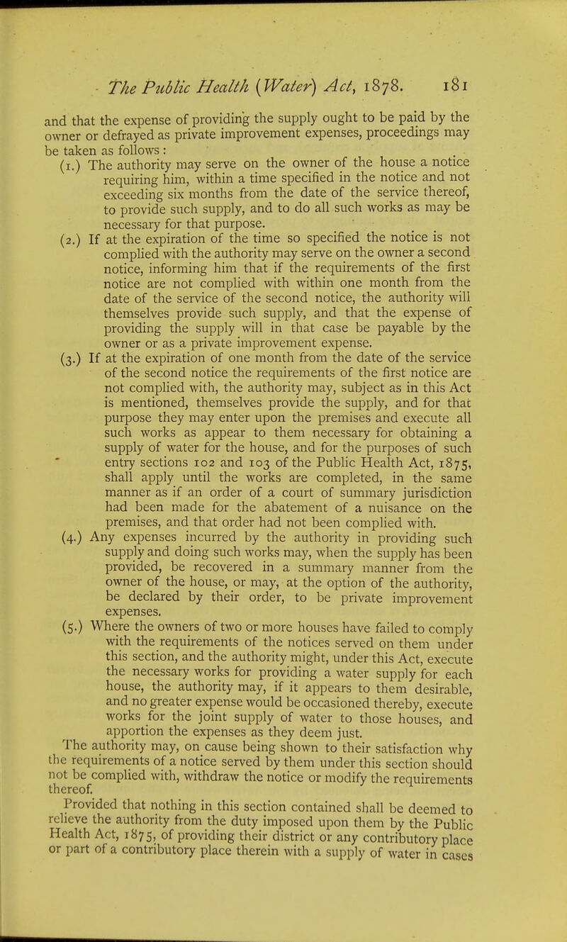 and that the expense of providing the supply ought to be paid by the owner or defrayed as private improvement expenses, proceedings may be taken as follows : (1.) The authority may serve on the owner of the house a notice requiring him, within a time specified in the notice and not exceeding six months from the date of the service thereof, to provide such supply, and to do all such works as may be necessary for that purpose. (2.) If at the expiration of the time so specified the notice is not complied with the authority may serve on the owner a second notice, informing him that if the requirements of the first notice are not complied with within one month from the date of the service of the second notice, the authority will themselves provide such supply, and that the expense of providing the supply will in that case be payable by the owner or as a private improvement expense. (3.) If at the expiration of one month from the date of the service of the second notice the requirements of the first notice are not complied with, the authority may, subject as in this Act is mentioned, themselves provide the supply, and for that purpose they may enter upon the premises and execute all such works as appear to them necessary for obtaining a supply of water for the house, and for the purposes of such entry sections 102 and 103 of the Public Health Act, 1875, shall apply until the works are completed, in the same manner as if an order of a court of summary jurisdiction had been made for the abatement of a nuisance on the premises, and that order had not been complied with. (4.) Any expenses incurred by the authority in providing such supply and doing such works may, when the supply has been provided, be recovered in a summary manner from the owner of the house, or may, at the option of the authority, be declared by their order, to be private improvement expenses. (5.) Where the owners of two or more houses have failed to comply with the requirements of the notices served on them under this section, and the authority might, under this Act, execute the necessary works for providing a water supply for each house, the authority may, if it appears to them desirable, and no greater expense would be occasioned thereby, execute works for the joint supply of water to those houses, and apportion the expenses as they deem just. The authority may, on cause being shown to their satisfaction why the requirements of a notice served by them under this section should not be complied with, withdraw the notice or modify the requirements thereof. Provided that nothing in this section contained shall be deemed to relieve the authority from the duty imposed upon them by the Public Health Act, 1875, of providing their district or any contributory place or part of a contributory place therein with a supply of water in cases