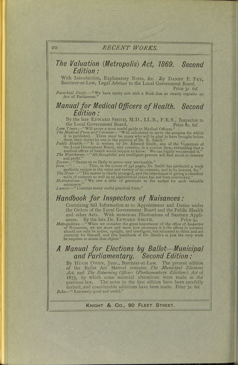 The Valuation (Metropolis) Act, 1869. Second Edition: With Introduction, Explanatory Notes, &c. By Danby P. Fry, Barrister-at-Law, Legal Adviser to the Local Government Board. Price 3s. 6d. Parochial Critic. — We have rarely met with a Book that so clearly explains an Act of Parliament. Manual for Medical Officers of Health. Second Edition: By the late Edward Smith, M.D., LL.B., F.R.S , Inspector to the Local Government Board. Price o\r. 6d. Law Times.—Will prove a most useful guide to Medical Officers. The Medical Press and Circular.— Well calculated to serve the purpose for which it is published. There must be many who will be glad to have brought before them their duties by one in the position of Dr. E. Smith. Public Health.— It is written by Dr. Edward Smith, one of the Inspectors of the Local Government Board, and contains, in a concise form, everything that a medical officer of health would require to know. We can highly recommend it. The Watchman.— All thoughtful and intelligent persons will find much to interest and profit. Doctor.— Seems to us likely to prove very serviceable. Iron.— . . . Thus, in the course of 346 pages, Dr. Smith has produced a work perfectly unique in the value and variety of its contents, and in its interest, &c. The Hour.— The matter is clearly arranged, and the importance of giving a classified table of contents as well as an alphabetical index has not been overlooked. Metrof>olita?i.—We owe a debt of gratitude to the author for such valuable assistance. Lancet.— Contains many useful practical hints. Handbook for Inspectors of Nuisances: Containing full Information as to Appointment and Duties under the Orders of the Local Government Board and the Public Health and other Acts. With numerous Illustrations of Sanitary Appli- ances. By the late Dr. Edward Smith. Price 5-r. Metropolitan.— When we consider the great importance of the office of Inspector of Nuisances, we see more and more how necessary it is the officer in question should not only be active, upright, and intelligent, but educated to think and act correctly for himself, and this handbook of Dr. Smith's is just the very work he requires to attain that object. A Manual for Elections by Ballot—Municipal and Parliamentary. Second Edition : By Hugh Owen, Junr., Barrister-at-Law. The present edition of the Ballot Act Manual contains The Municipal Elections Act, and The Reluming Officei's {Parliamentary Elections) Act of 1875, by which some material alterations were made in the previous law. The notes in the first edition have been carefully revised, and considerable additions have been made. Price 3s. 6d. Echo.— Extremely good and useful.