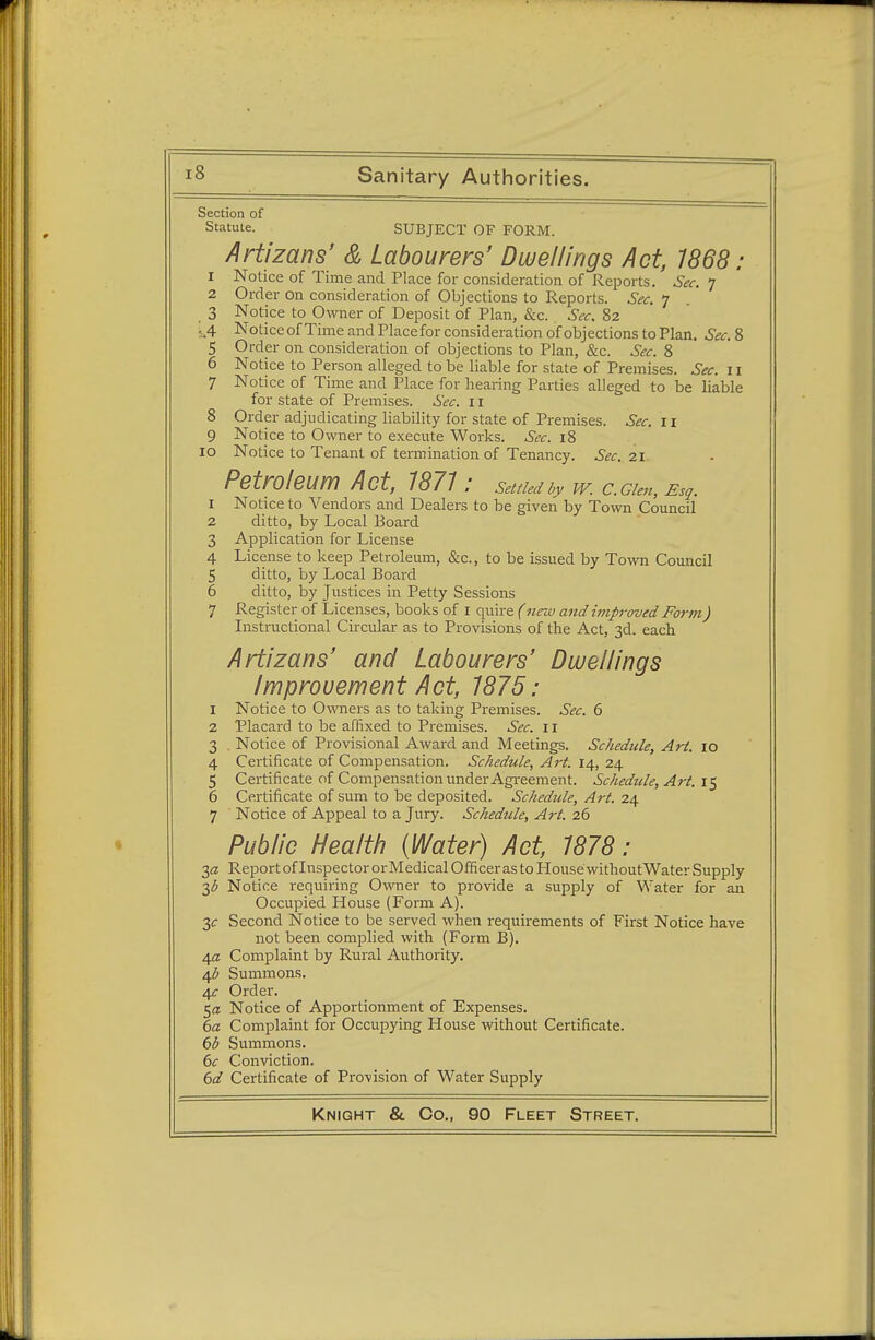 Section of Statute. SUBJECT OF FORM. Artizans' & Labourers' Dwellings Act, 7868: 1 Notice of Time and Place for consideration of Reports. Sec. 7 2 Order on consideration of Objections to Reports. Sec. 7 3 Notice to Owner of Deposit of Plan, &c. Sec. 82 s.4 Noticeof Time and Place for consideration of objections to Plan. Sec. 8 5 Order on consideration of objections to Plan, &c. Sec. 8 6 Notice to Person alleged to be liable for state of Premises. Sec. 11 7 Notice of Time and Place for hearing Parties alleged to be liable for state of Premises. Sec. 11 8 Order adjudicating liability for state of Premises. Sec. 11 9 Notice to Owner to execute Works. Sec. 18 10 Notice to Tenant of termination of Tenancy. Sec. 21 Petroleum Act, 7871: settled by w. ccim, ESq. 1 Notice to Vendors and Dealers to be given by Town Council 2 ditto, by Local Board 3 Application for License 4 License to keep Petroleum, &c, to be issued by Town Council 5 ditto, by Local Board 6 ditto, by Justices in Petty Sessions 7 Register of Licenses, books of I quire (new and unproved Form) Instructional Circular as to Provisions of the Act, 3d. each Artizans' and Labourers' Dwellings Improvement Act, 7875: 1 Notice to Owners as to taking Premises. Sec. 6 2 Placard to be affixed to Premises. Sec. n 3 . Notice of Provisional Award and Meetings. Schedule, Art. io 4 Certificate of Compensation. Schedule, Art. 14, 24 5 Certificate of Compensation under Agreement. Schedule, Art. 15 6 Certificate of sum to be deposited. Schedule, Art. 24 7 Notice of Appeal to a Jury. Schedule, Art. 26 Public Health {Water) Act, 7878: 2,a Report oflnspectororMedicalOfficeras to House without Water Supply 3<$ Notice requiring Owner to provide a supply of Water for an Occupied House (Form A). 3<r Second Notice to be served when requirements of First Notice have not been complied with (Form B). ifl Complaint by Rural Authority. 4# Summons. 4^ Order. 5a Notice of Apportionment of Expenses. 6a Complaint for Occupying House without Certificate. 6b Summons. 6c Conviction. 6d Certificate of Provision of Water Supply