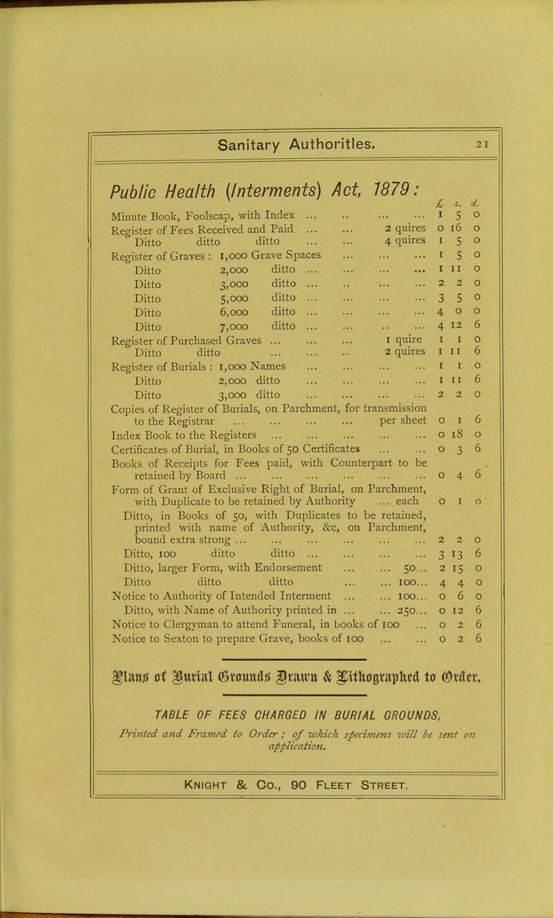 O Public Health (Interments) Act, 1879: £ s. d. Minute Book, Foolscap, with Index 150 Register of Fees Received and Paid 2 quires 016 o Ditto ditto ditto 4 quires I 5 o Register of Graves : 1,000 Grave Spaces 1 5 o Ditto 2,000 ditto 1 11 o Ditto 3,ooo ditto 220 Ditto 5,000 ditto 3 5° Ditto 6,000 ditto 400 Ditto 7,000 ditto 4 12 6 Register of Purchased Graves 1 quire 1 1 Ditto ditto 2 quires III 6 Register of Burials : 1,000 Names 1 1 o Ditto 2,000 ditto 1 11 6 Ditto 3,ooo ditto 220 Copies of Register of Burials, on Parchment, for transmission to the Registrar per sheet o 1 6 Index Book to the Registers 018 o Certificates of Burial, in Books of 50 Certificates o 3 6 Books of Receipts for Fees paid, with Counterpart to be retained by Board o 4 6 Form of Grant of Exclusive Right of Burial, on Parchment, with Duplicate to be retained by Authority ... each 010 Ditto, in Books of 50, with Duplicates to be retained, printed with name of Authority, &c, on Parchment, bound extra strong ... ... ... ... ... ...220 Ditto, 100 ditto ditto 3 13 6 Ditto, larger Form, with Endorsement ... ... 50... 2 15 o Ditto ditto ditto 100... 440 Notice to Authority of Intended Interment ... ... 100... 060 Ditto, with Name of Authority printed in ... ... 250... o 12 6 Notice to Clergyman to attend Funeral, in books of 100 ... o 2 6 Notice to Sexton to prepare Grave, books of 100 ... ... o 2 6 TABLE OF FEES CHARGED IN BURIAL GROUNDS, Printed and Framed to Order: of -which specimens will be sent on application.