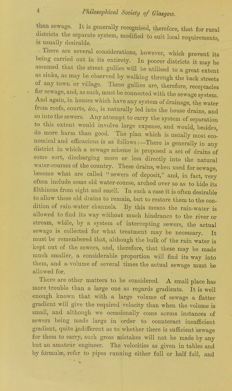 than sewage. It is generally recognised, therefore, that for rural districts the separate system, modified to suit local requirements is usually desirable. ' . There are several considerations, however, which prevent its being carried out in its entirety. In poorer districts it may be assumed that the street gullies will be utilised to a great extent as sinks, as may be observed by walking through the back streets of any town or village. These gullies are, therefore, receptacles for sewage, and, as such, must be connected with the sewage system. And again, in houses which have any system of drainage,°the water from roofs, courts, &c., is naturally led into the house drains, and so into the sewers. Any attempt to carry the system of separation to this extent would involve large expense, and would, besides, do more harm than good. The plan which is usually most eco- nomical and efficacious is as followsThere is generally in any district in which a sewage scheme is proposed a set of drains of some sort, discharging more or less directly into the natural water-courses of the country. These drains, when used for sewage, become what are called  sewers of deposit, and, in fact, very often include some old water-course, arched over so as to hide its filthiness from sight and smell. In such a case it is often desirable to allow these old drains to remain, but to restore them to the con- dition of rain-water channels. By this means the rain-water is allowed to find its way without much hindrance to the river or stream, while, by a system of intercepting sewers, the actual sewage is collected for what treatment may be necessary. It must be remembered that, although the bulk of the rain water is kept out of the sewers, and, therefore, that these may be made much smaller, a considerable proportion will find its way into them, and a volume of several times the actual sewage must be allowed for. There are other matters to be considered. A small place has more trouble than a large one as regards gradients. It is well enough known that with a large volume of sewage a flatter gradient will give the required velocity than when the volume is small, and although we occasionally come across instances of sewers being made large in order to counteract insufficient gradient, quite indifierent as to whether there is sufficient sewage for them to carry, such gross mistakes will not be made by any but an amateur engineer. The velocities as given in tables and by fdrmulse, refer to pipes running either full or half full, and