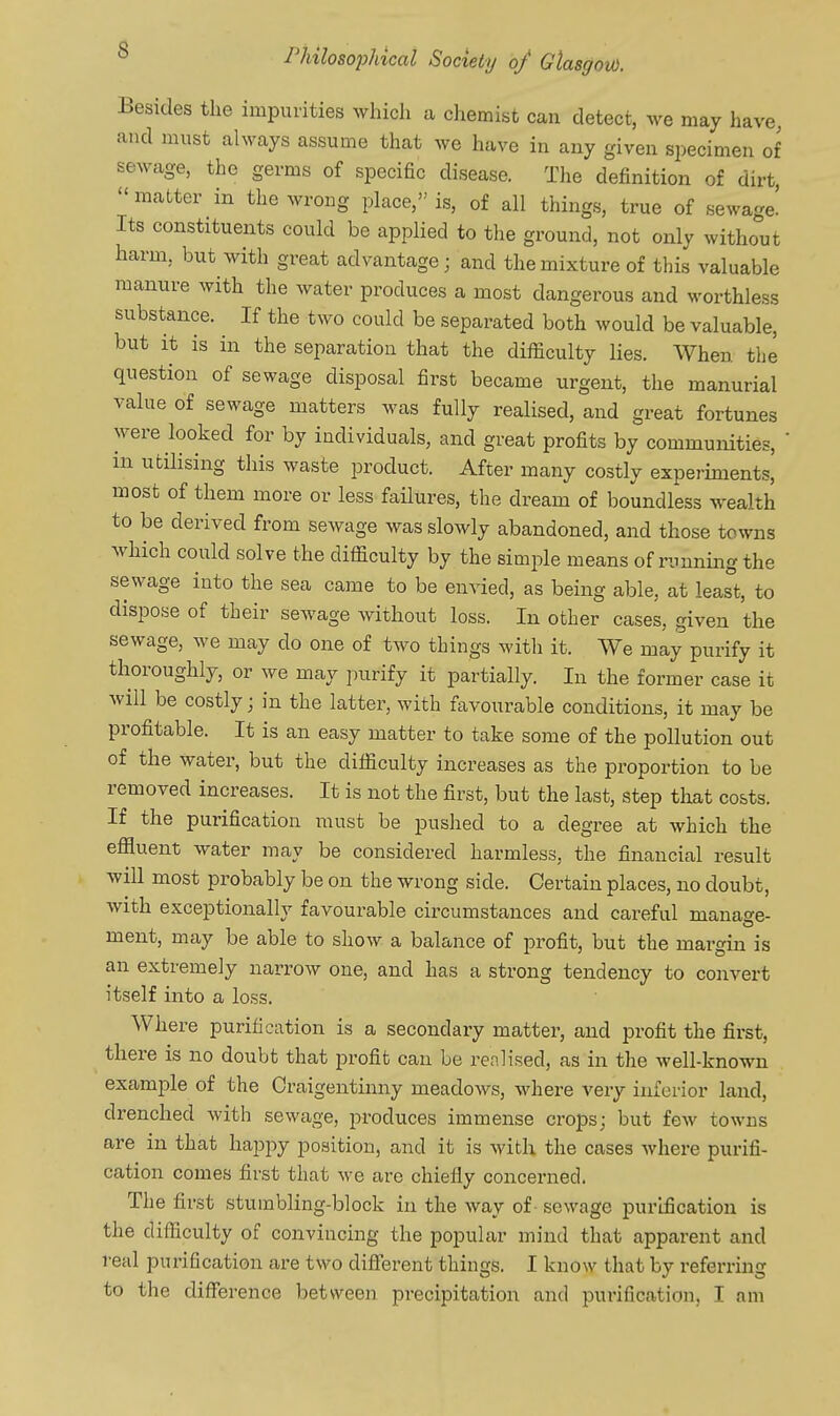 Besides the impurities which a chemist can detect, we may have, and must always assume that we have in any given specimen of sewage, the germs of specific disease. The definition of dirt matter in the wrong place, is, of all things, true of sewage! Its constituents could be applied to the ground, not only without harm, but with great advantage; and the mixture of this valuable manure with the water produces a most dangerous and worthless substance. If the two could be separated both would be valuable, but it is in the separation that the difficulty lies. When the question of sewage disposal first became urgent, the manurial value of sewage matters was fully realised, and great fortunes were looked for by individuals, and great profits by communities,  in utilising this waste product. After many costly experiments, most of them more or less failures, the dream of boundless wealth to be derived from sewage was slowly abandoned, and those towns which could solve the difficulty by the simple means of running the sewage into the sea came to be envied, as being able, at least, to dispose of their sewage without loss. In other cases, given the sewage, we may do one of tAvo things with it. We may purify it thoroughly, or we may purify it partially. In the former case it will be costly; in the latter, with favourable conditions, it may be profitable. It is an easy matter to take some of the pollution out of the water, but the difficulty increases as the proportion to be removed increases. It is not the first, but the last, step that costs. If the purification must be pushed to a degree at which the effluent water may be considered harmless, the financial result will most probably be on the wrong side. Certain places, no doubt, Avith exceptionally favourable circumstances and careful manage- ment, may be able to shoAv a balance of profit, but the margin is an extremely narroAv one, and has a strong tendency to convert itself into a loss. Where purification is a secondary matter, and profit the first, there is no doubt that pi'ofit can be renlised, as in the well-known example of the Oraigentinny meadows, where very inferior land, drenched with sewage, produces immense crops; but fcAv toAvns are in that happy position, and it is Avith the cases Avhere purifi- cation comes first that Ave are chiefly concerned. The first stumbling-block in the Avay of sewage purification is the difficulty of convincing the popular mind that apparent and real purification are tAvo difl^rent things. I know that by referring to the difference between precipitation and purification, I am