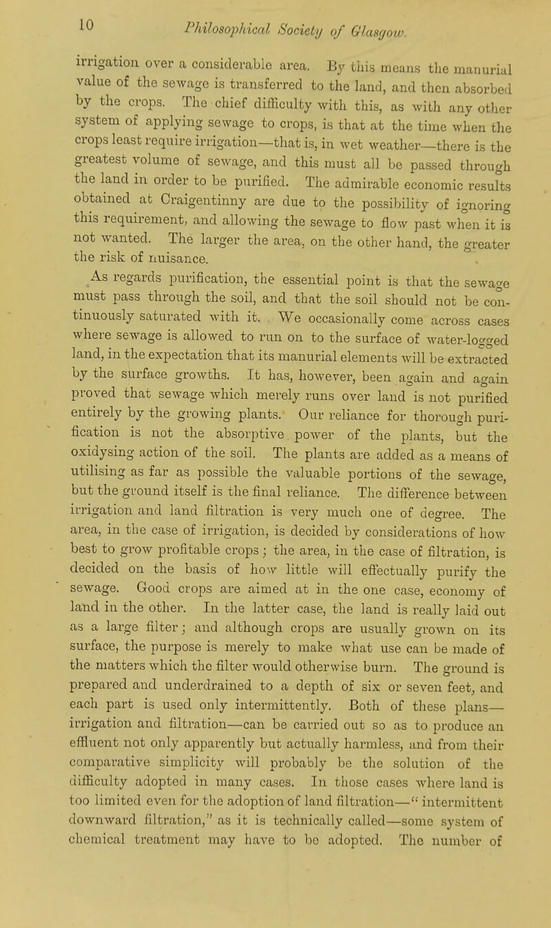 irrigation over a considerable area. By this means the manurial value of the sewage is transferred to the land, and then absorbed by the crops. The chief difficulty with this, as with any other system of applying sewage to crops, is that at the time when the crops least require irrigation—that is, in wet weather—there is the greatest volume of sewage, and this must all be passed through the land in order to be purified. The admirable economic results obtained at Craigentinny are due to the possibility of ignoring this requirement, and allowing the sewage to flow past when it is not wanted. The larger the area, on the other hand, the greater the risk of nuisance. As regards purification, the essential point is that the sewage must pass through the soil, and that the soil should not be con- tinuously saturated Avith it. We occasionally come across cases where sewage is allowed to run on to the surface of water-logged land, in the expectation that its manurial elements will be extracted by the surface growths. It has, however, been again and again proved that sewage which merely runs over land is not purified entirely by the growing plants. Our reliance for thorough puri- fication is not the absorptive power of the plants, but the oxidysing action of the soil. The plants are added as a means of utilising as far as possible the valuable portions of the sewage, but the ground itself is the final reliance. The difference between irrigation and land filtration is very much one of degree. The area, in the case of irrigation, is decided by considerations of how best to grow profitable crops; the area, in the case of filtration, is decided on the basis of how little will effectually purify the sewage. Good crops are aimed at in the one case, economy of land in the other. In the latter case, the land is really laid out as a large filter; and although cro|)s are usually grown on its surface, the purpose is merely to make what use can be made of the matters which the filter Avould otherwise burn. The ground is prepared and underdrained to a depth of six or seven feet, and each part is used only intermittently. Both of these plans— irrigation and filti-ation—can be carried out so as to produce an effluent not only apparently but actually harmless, and from their comparative simplicity will probably be the solution of the difficulty adopted in many cases. In those cases where land is too limited even for the adoption of land filtration— intermittent downward filtration, as it is technically called—some system of chemical treatment may have to be adopted. The number of