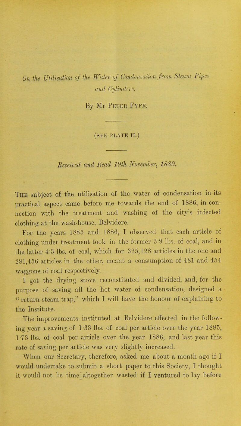 On the Utilisation of the Water of CondeimUion from Skam Pipes and Cylinders. By Mr Peter Fyfk. (see plate II.) deceived and Bead 19th November, 1889. The subject of the utilisation of the water of condensation in its practical aspect came before me towards the end of 1886, in con- nection with the treatment and washing of the city's infected clothing at the wash-house, Belvidere. For the years 1885 and 1886, I observed that each article of clothine; under treatment took in the former 3-9 lbs. of coal, and in the latter 4-3 lbs. of coal, which for 32.5,128 articles in the one and 281,456 articles in the other, meant a consumption of 4S1 and 454 waggons of coal respectively. I got the drying stove reconstituted and divided, and, for the purpose of saving all the hot water of condensation, designed a  return steam trap, Avhich I will have the honour of explaining to the Institute. The improvements instituted at Belvidere effected in the follow- ing year a saving of 1'33 lbs. of coal per article over the year 1885, r73 lbs. of coal per article over the year 1886, and last year this rate of saving per article was very slightly increased. AVhen our Secretary, therefore, asked me about a month ago if I would undertake to submit a short paper to this Society, I thought