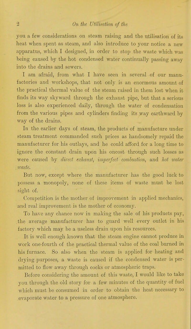 you a few considerations on steam raising and the utilisation of its heat when spent as steam, and also introduce to your notice a new apparatus, which I designed, in order to stop the waste which was being caused by the hot condensed water continually passing away into the drains and sewers. I am afraid, from what I have seen in several of our manu- factories and Avorlcshops, that not only is an enormous amount of the practical thermal value of the steam raised in them lost when it finds its way skyward through the exhaust pipe, but that a serious loss is also experienced daily, through the water of condensation from the various pipes and cylinders finding its way earthward by way of the drains. In the earlier days of steam, the products of manufacture under steam treatment commanded such prices as handsomely repaid the manufacturer for his outlays, and he could afford for a long time to ignore the constant drain upon his oncost through such losses as were caused by direct exhaust, imperfect combustion, and hot water . tvaste. But now, except Avhere the manufacturer has the good luck to possess a monopoly, none of these items of waste must be lost sight of. Competition is the mother of improvement in applied mechanics, and real improvement is the mother of economy. To have any chance now in making the sale of his products pa}', the average manufacturer has to guard well every outlet in his factory which may be a useless drain upon his resources. It is well enough known that the steam engine cannot produce in work one-fourth of the practical thermal value of the coal burned in his furnace. So also when the steam is applied for heating and drying purposes, a waste is caused if the condensed Avater is per- mitted to flow away through cocks or atmospheric traps. Before considering the amount of this waste, I would like to take you through the old story for a few minutes of the quantity of fuel Avhich must be consumed in order to obtain the heat necessary to evaporate water to a pressure of one atmosphere.